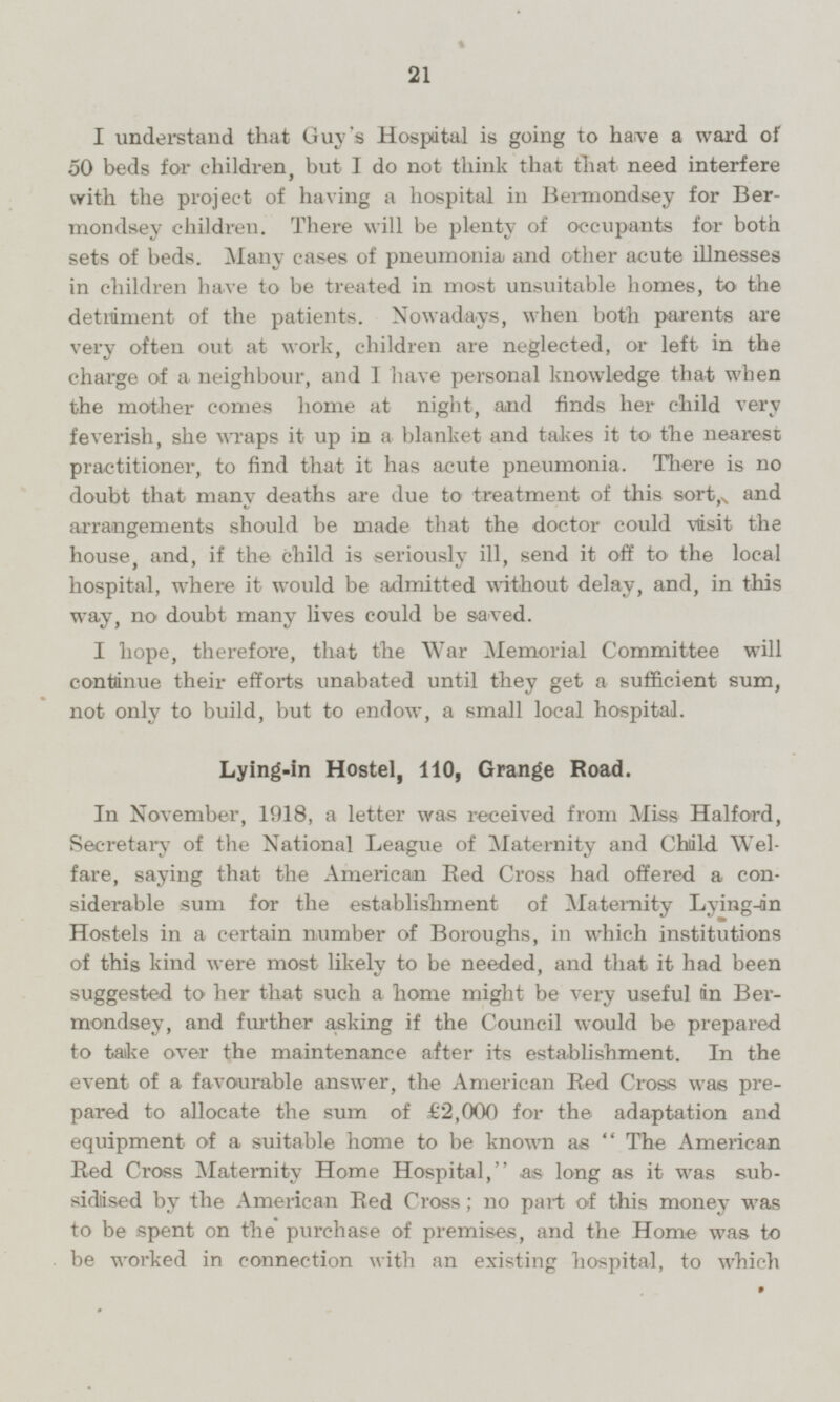 I understand that Guy's Hospital is going to have a ward of 50 beds for children, but I do not think that that need interfere with the project of having a hospital in Bermondsey for Bermondsey children. There will be plenty of occupants for both sets of beds. Many cases of pneumonia) and other acute illnesses in children have to be treated in most unsuitable homes, to the detriment of the patients. Nowadays, when both parents are very often out at work, children are neglected, or left in the charge of a neighbour, and I have personal knowledge that when the mother comes home at night, and finds her child very feverish, she wraps it up in a blanket and takes it to the nearest practitioner, to find that it has acute pneumonia. There is no doubt that many deaths are due to treatment of this sort, and arrangements should be made that the doctor could visit the house, and, if the child is seriously ill, send it off to the local hospital, where it would be admitted without delay, and, in this way, no doubt many lives could be saved. I hope, therefore, that the War Memorial Committee will continue their efforts unabated until they get a sufficient sum, not only to build, but to endow, a small local hospital. Lying-in Hostel, 110, Grange Road. In November, 1918, a letter was received from Miss Halford, Secretary of the National League of Maternity and Child Welfare, saying that the American Red Cross had offered a considerable sum for the establishment of Maternity Lying-in Hostels in a certain number of Boroughs, in which institutions of this kind were most likely to be needed, and that it had been suggested to her that such a home might be very useful in Bermondsey, and further asking if the Council would be prepared to take over the maintenance after its establishment. In the event of a favourable answer, the American Bed Cross was prepared to allocate the sum of £2,000 for the adaptation and equipment of a suitable home to be known as The American Red Cross Maternity Home Hospital, as long as it was subsidised by the American Red Cross; no part of this money was to be spent on the purchase of premises, and the Home was to be worked in connection with an existing hospital, to which