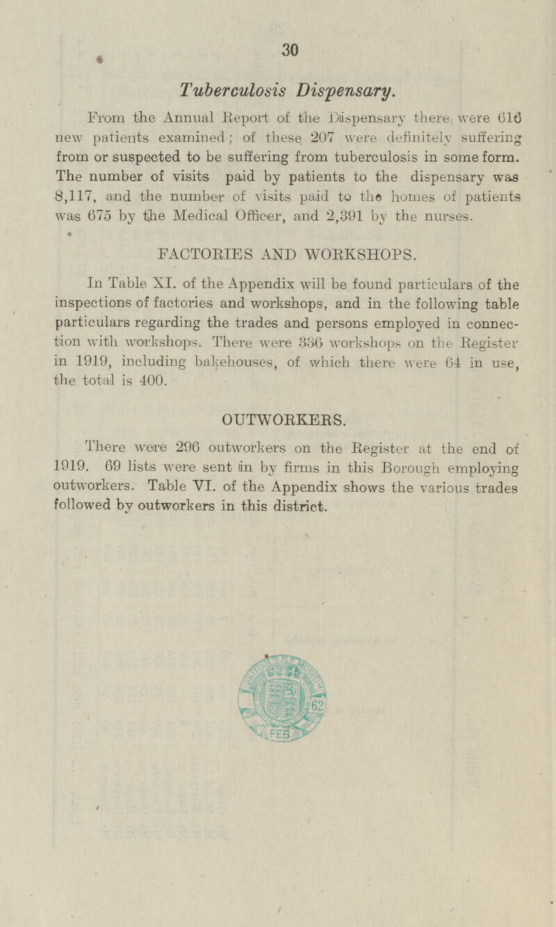 Tuberculosis Dispensary. From the Annual Report of the Dispensary there were 616 new patients examined; of these 207 were definitely suffering from or suspected to be suffering from tuberculosis in some form. The number of visits paid by patients to the dispensary was 8,117, and the number of visits paid to the homes of patients was 675 by the Medical Officer, and 2,391 by the nurses. FACTORIES AND WORKSHOPS. In Table XI. of the Appendix will be found particulars of the inspections of factories and workshops, and in the following table particulars regarding the trades and persons employed in connection with workshops. There were 386 workshops on the Register in 1919, including bakehouses, of which there were 64 in use, the total is 400. OUTWORKERS. There were 296 outworkers on the Register at the end of 1919. 69 lists were sent tin by firms in this Borough employing outworkers. Table VI. of the Appendix shows the various trades followed by outworkers in this district.