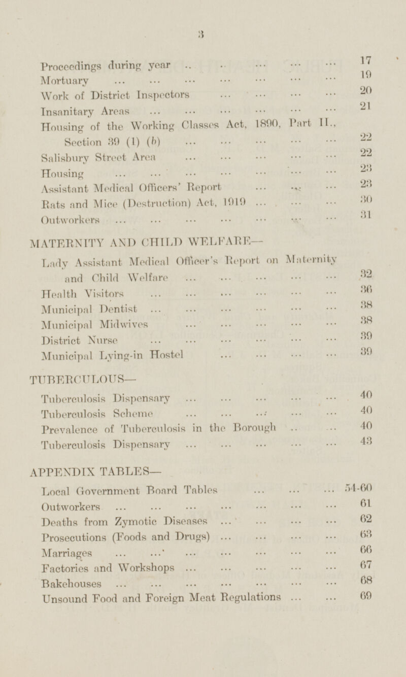 Proceedings during year 17 Mortuary 19 Work of District Inspectors 20 Insanitary Areas 21 Housing of the Working Classes Act, 1890, Part II., Section 39 (1) (b) 22 Salisbury Street Area 22 Housing 23 Assistant Medical Officers' Report 23 Rats and Mice (Destruction) Act, 1919 30 Outworkers 31 MATERNITY AND CHILD WELFARE — Lady Assistant Medical Officer's Report on Maternity and Child Welfare 32 Health Visitors 36 Municipal Dentist 38 Municipal Midwives 38 District Nurse 39 Municipal Lying-in Hostel 39 TUBERCULOUS — Tuberculosis Dispensary 40 Tuberculosis Scheme 40 Prevalence of Tuberculosis in the Borough 40 Tuberculosis Dispensary 43 APPENDIX TABLES— Local Government Board Tables 54-60 Outworkers 61 Deaths from Zymotic Diseases 62 Prosecutions (Foods and Drugs) 63 Marriages 66 Factories and Workshops 67 Bakehouses 68 Unsound Food and Foreign Meat Regulations 69