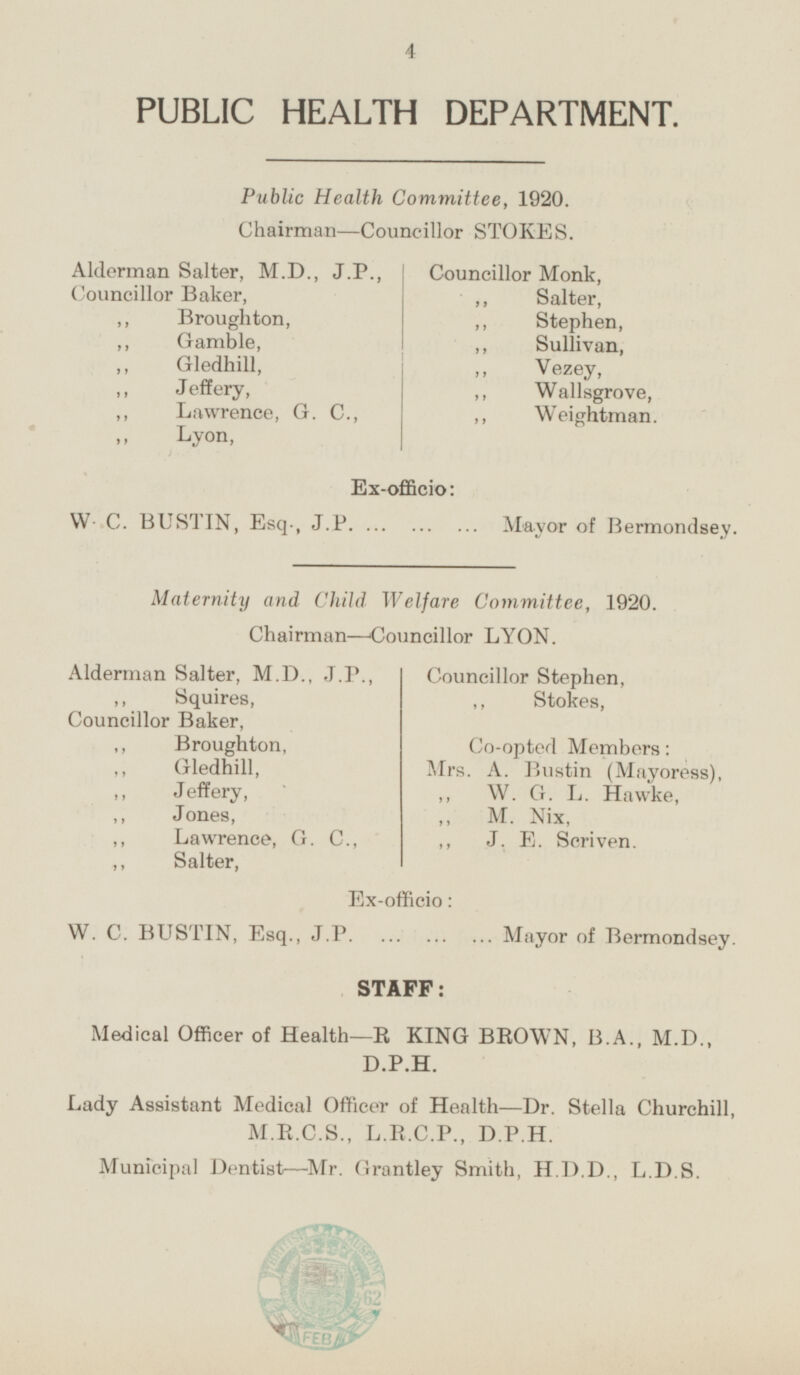 PUBLIC HEALTH DEPARTMENT. Public Health Committee, 1920. Chairman—Councillor STOKES. Alderman Salter, M.D., J.P., Councillor Monk, Councillor Baker, „ Salter, „ Broughton, „ Stephen, „ Sullivan, „ Gamble, „ Gledhill, „ Vezey, „ Jeffery, „ Wallsgrove, „ Lawrence, G. C., „ Weightman. „ Lyon, Ex-officio: W C. BUSTIN, Esq., J.P. Mayor of Bermondsey. Maternity and Child Welfare Committee, 1920. Chairman-Councillor LYON. Alderman Salter, M.D., J.P., Councillor Stephen, „ Squires, „ Stokes, Councillor Baker, „ Broughton, Co-opted Members: „ Gledhill, Mrs. A. Bustin (Mayoress), „ Jeffery, „ W. G. L. Hawke, „ Jones, „ M. Nix, „ Lawrence, G. C., „ J. E. Scriven. „ Salter, Ex-officio: W. C. BUSTIN, Esq., J.P. Mayor of Bermondsey. STAFF: Medical Officer of Health—R KING BROWN, B.A., M.D., D.P.H. Lady Assistant Medical Officer of Health—Dr. Stella Churchill, M.R.C.S., L.R.C.P., D.P.H. Municipal Dentist—Mr. Grantley Smith, H.D.D., L.D.S.