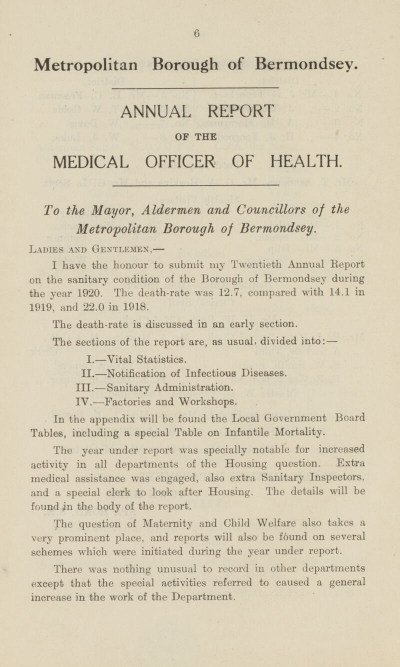 Metropolitan Borough of Bermondsey. ANNUAL REPORT OF THE MEDICAL OFFICER OF HEALTH. To the Mayor, Aldermen and Councillors of the Metropolitan Borough of Bermondsey. Ladies and Gentlemen, — I have the honour to submit my Twentieth Annual Report on the sanitary condition of the Borough of Bermondsey during the year 1920. The death-rate was 12.7, compared with 14.1 in 1919, and 22.0 in 1918. The death-rate is discussed in an early section. The sections of the report are, as usual, divided into:— I.—Vital Statistics. II.—Notification of Infectious Diseases. III.—Sanitary Administration. IV.—Factories and Workshops. In the appendix will be found the Local Government Board Tables, including a special Table on Infantile Mortality. The year under report was specially notable for increased activity in all departments of the Housing question. Extra medical assistance was engaged, also extra Sanitary Inspectors, and a special clerk to look after Housing. The details will be found in the body of the report. The question of Maternity and Child Welfare also takes a very prominent place, and reports will also be found on several schemes which were initiated during the year under report. There was nothing unusual to record in other departments except that the special activities referred to caused a general increase in the work of the Department.
