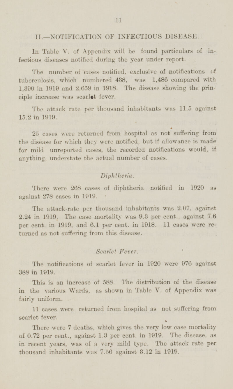 II. —NOTIFICATION OF INFECTIOUS DISEASE. In Table V. of Appendix will be found particulars of infectious diseases notified during the year under report. The number of cases notified, exclusive of notifications of tuberculosis, which numbered 438, was 1,486 compared with 1,390 in 1919 and 2,659 in 1918. The disease showing the principle increase was scarlet fever. The attack rate per thousand inhabitants was 11.5 against 15.2 in 1919. 25 cases were returned from hospital as not suffering from the disease for which they were notified, but if allowance is made for mild unreported cases, the recorded notifications would, if anything, understate the actual number of cases. Diphtheria. There were 268 cases of diphtheria notified in 1920 as against 278 cases in 1919. The attack-rate per thousand inhabitants was 2.07, against 2.24 in 1919. The case mortality was 9.3 per cent., against 7.6 per cent, in 1919, and 6.1 per cent, in 1918. 11 cases were returned as not suffering from this disease. Scarlet Fever. The notifications of scarlet fever in 1920 were 976 against 388 in 1919. This is an increase of 588. The distribution of the disease in the various Wards, as shown in Table V. of Appendix was fairly uniform. 11 cases were returned from hospital as not suffering from scarlet fever. There were 7 deaths, which gives the very low case mortality of 0.72 per cent., against 1.3 per cent, in 1919. The disease, as in recent years, was of a very mild type. The attack rate per thousand inhabitants was 7.56 against 3.12 in 1919.