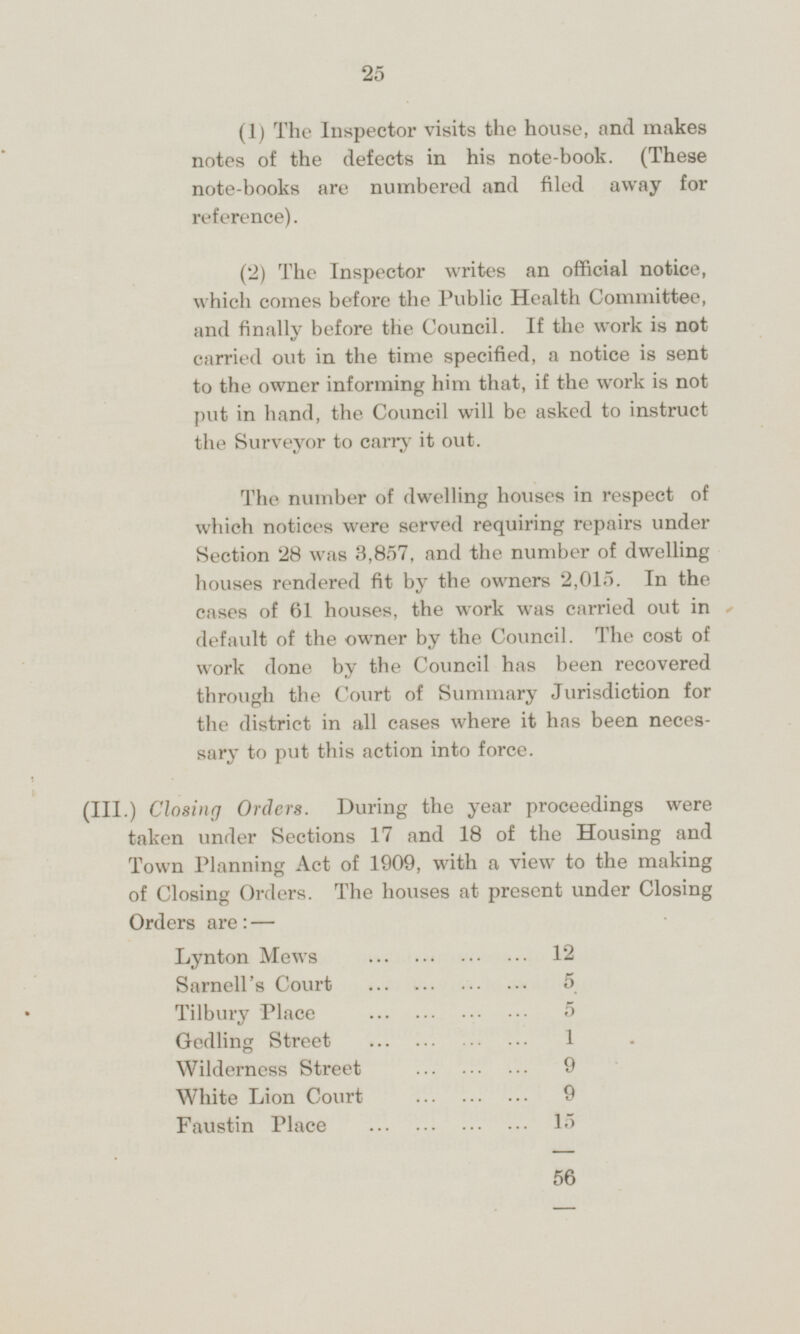 (1) The Inspector visits the house, and makes notes of the defects in his note-book. (These note-books are numbered and filed away for reference). (2) The Inspector writes an official notice, which comes before the Public Health Committee, and finally before the Council. If the work is not carried out in the time specified, a notice is sent to the owner informing him that, if the work is not put in hand, the Council will be asked to instruct the Surveyor to carry it out. The number of dwelling houses in respect of which notices were served requiring repairs under Section 28 was 3,857, and the number of dwelling houses rendered fit by the owners 2,015. In the cases of 61 houses, the work was carried out in default of the owner by the Council. The cost of work done by the Council has been recovered through the Court of Summary Jurisdiction for the district in all cases where it has been necessary to put this action into force. (III.) Closing Orders. During the year proceedings were taken under Sections 17 and 18 of the Housing and Town Planning Act of 1909, with a view to the making of Closing Orders. The houses at present under Closing Orders are: — Lynton Mews 12 Sarnell's Court 5 Tilbury Place 5 Gedling Street 1 Wilderness Street 9 White Lion Court 9 Faustin Place 15 56