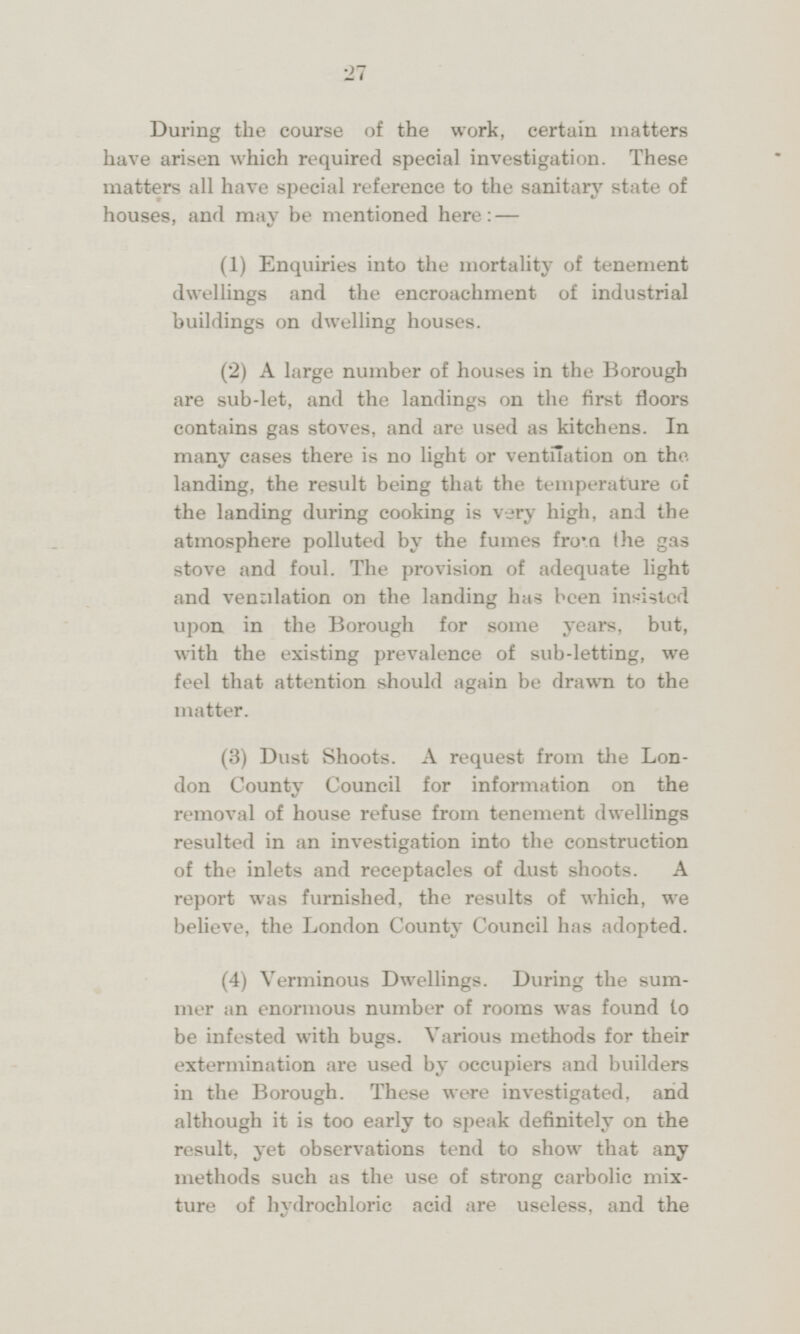 During the course of the work, certain matters have arisen which required special investigation. These matters all have special reference to the sanitary state of houses, and may be mentioned here: — (1) Enquiries into the mortality of tenement dwellings and the encroachment of industrial buildings on dwelling houses. (2) A large number of houses in the Borough are sub-let, and the landings on the first doors contains gas stoves, and are used as kitchens. In many cases there is no light or ventilation on the landing, the result being that the temperature of the landing during cooking is very high, and the atmosphere polluted by the fumes from the gas stove and foul. The provision of adequate light and venulation on the landing has been insisted upon in the Borough for some years, but, with the existing prevalence of sub-letting, we feel that attention should again be drawn to the matter. (3) Dust Shoots. A request from the London County Council for information on the removal of house refuse from tenement dwellings resulted in an investigation into the construction of the inlets and receptacles of dust shoots. A report was furnished, the results of which, we believe, the London County Council has adopted. (4) Verminous Dwellings. During the summer an enormous number of rooms was found to be infested with bugs. Various methods for their extermination are used by occupiers and builders in the Borough. These were investigated, and although it is too early to speak definitely on the result, yet observations tend to show that any methods such as the use of strong carbolic mixture of hydrochloric acid are useless, and the