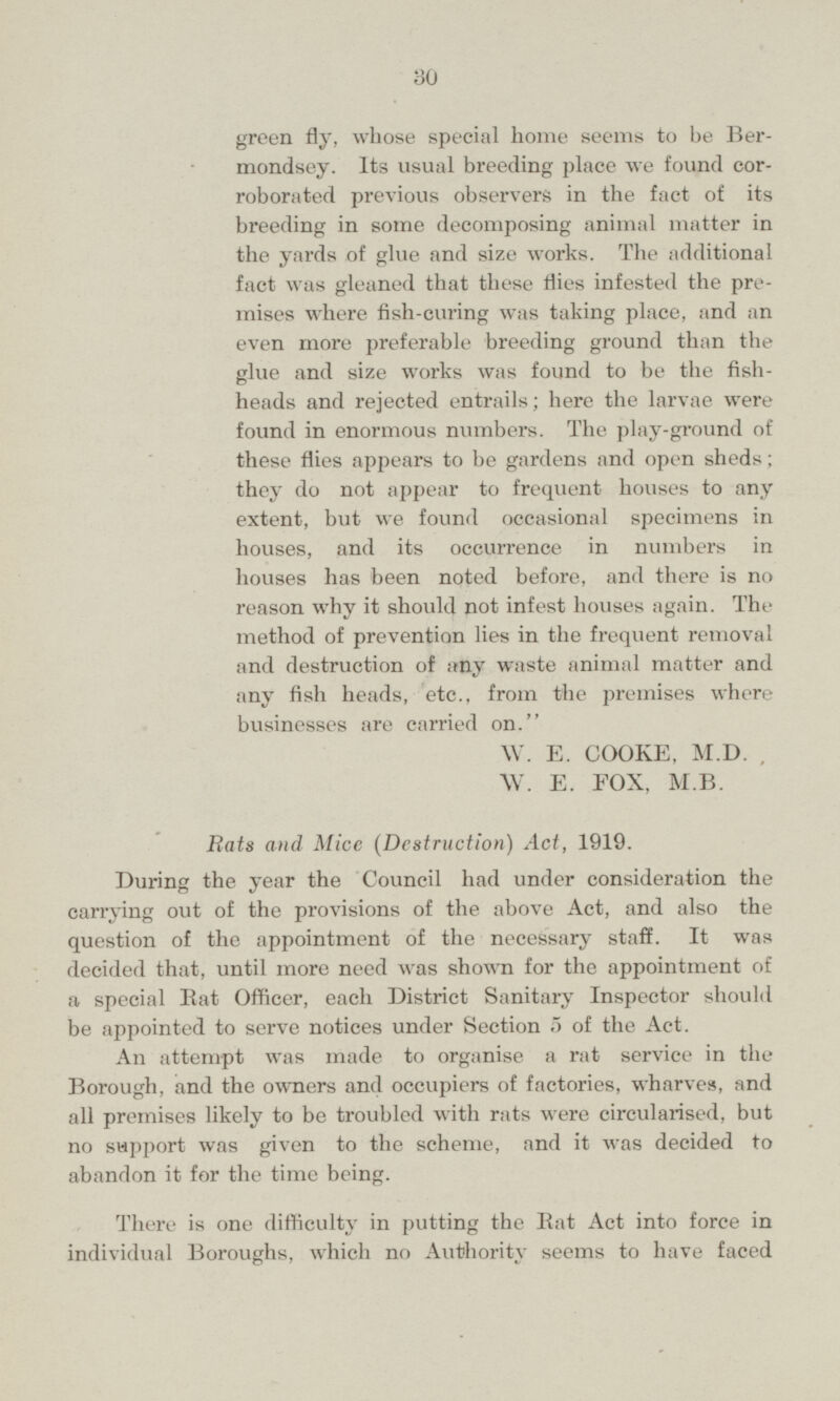green fly, whose special home seems to be Bermondsey. Its usual breeding place we found corroborated previous observers in the fact of its breeding in some decomposing animal matter in the yards of glue and size works. The additional fact was gleaned that these flies infested the premises where fish-curing was taking place, and an even more preferable breeding ground than the glue and size works was found to be the fishheads and rejected entrails; here the larvae were found in enormous numbers. The play-ground of these flies appears to be gardens and open sheds; they do not appear to frequent houses to any extent, but we found occasional specimens in houses, and its occurrence in numbers in houses has been noted before, and there is no reason why it should not infest houses again. The method of prevention lies in the frequent removal and destruction of any waste animal matter and any fish heads, etc., from the premises where businesses are carried on. W. E. COOKE, M.D. W. E. FOX, M.B. Rats and Mice (Destruction) Act, 1919. During the year the Council had under consideration the carrying out of the provisions of the above Act, and also the question of the appointment of the necessary staff. It was decided that, until more need was shown for the appointment of a special Eat Officer, each District Sanitary Inspector should be appointed to serve notices under Section 5 of the Act. An attempt was made to organise a rat service in the Borough, and the owners and occupiers of factories, wharves, and all premises likely to be troubled with rats were circularised, but no support was given to the scheme, and it was decided to abandon it for the time being. There is one difficulty in putting the Eat Act into force in individual Boroughs, which no Authority seems to have faced
