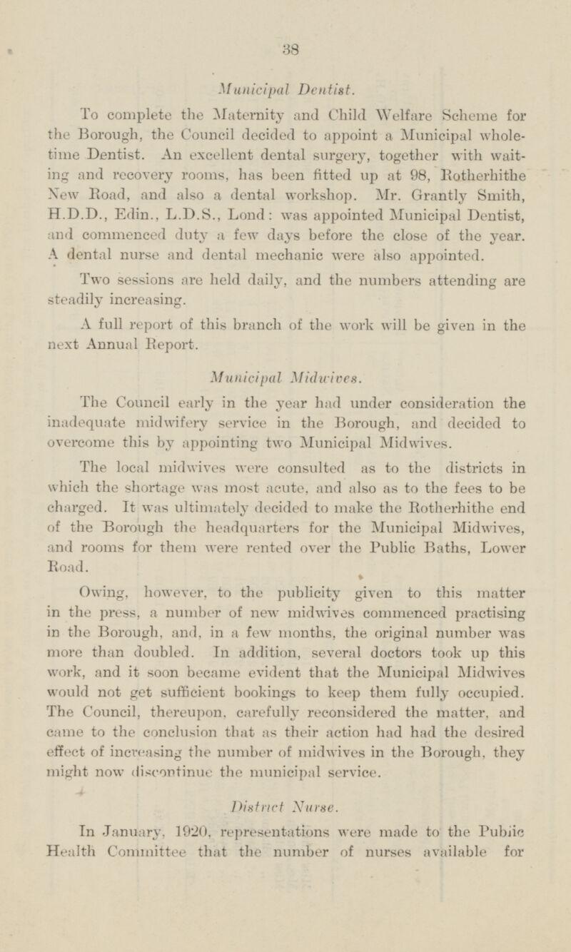 Municipal Dentist. To complete the Maternity and Child Welfare Scheme for the Borough, the Council decided to appoint a Municipal wholetime Dentist. An excellent dental surgery, together with waiting and recovery rooms, has been fitted up at 98, Rotherhithe New Road, and also a dental workshop. Mr. Grantly Smith, H.D.D., Edin., L.D.S., Lond: was appointed Municipal Dentist, and commenced duty a few days before the close of the year. A dental nurse and dental mechanic were also appointed. Two sessions are held daily, and the numbers attending are steadily increasing. A full report of this branch of the work will be given in the next Annual Report. Municipal Midwives. The Council early in the year had under consideration the inadequate midwifery service in the Borough, and decided to overcome this by appointing two Municipal Midwives. The local midwives were consulted as to the districts in which the shortage was most acute, and also as to the fees to be charged. It was ultimately decided to make the Rotherhithe end of the Borough the headquarters for the Municipal Midwives, and rooms for them were rented over the Public Baths, Lower Road. Owing, however, to the publicity given to this matter in the press, a number of new midwives commenced practising in the Borough, and, in a few months, the original number was more than doubled. In addition, several doctors took up this work, and it soon became evident that the Municipal Midwives would not get sufficient bookings to keep them fully occupied. The Council, thereupon, carefully reconsidered the matter, and came to the conclusion that as their action had had the desired effect of increasing the number of midwives in the Borough, they might now discontinue the municipal service. District Nurse. In January, 1920, representations were made to the Public Health Committee that the number of nurses available for