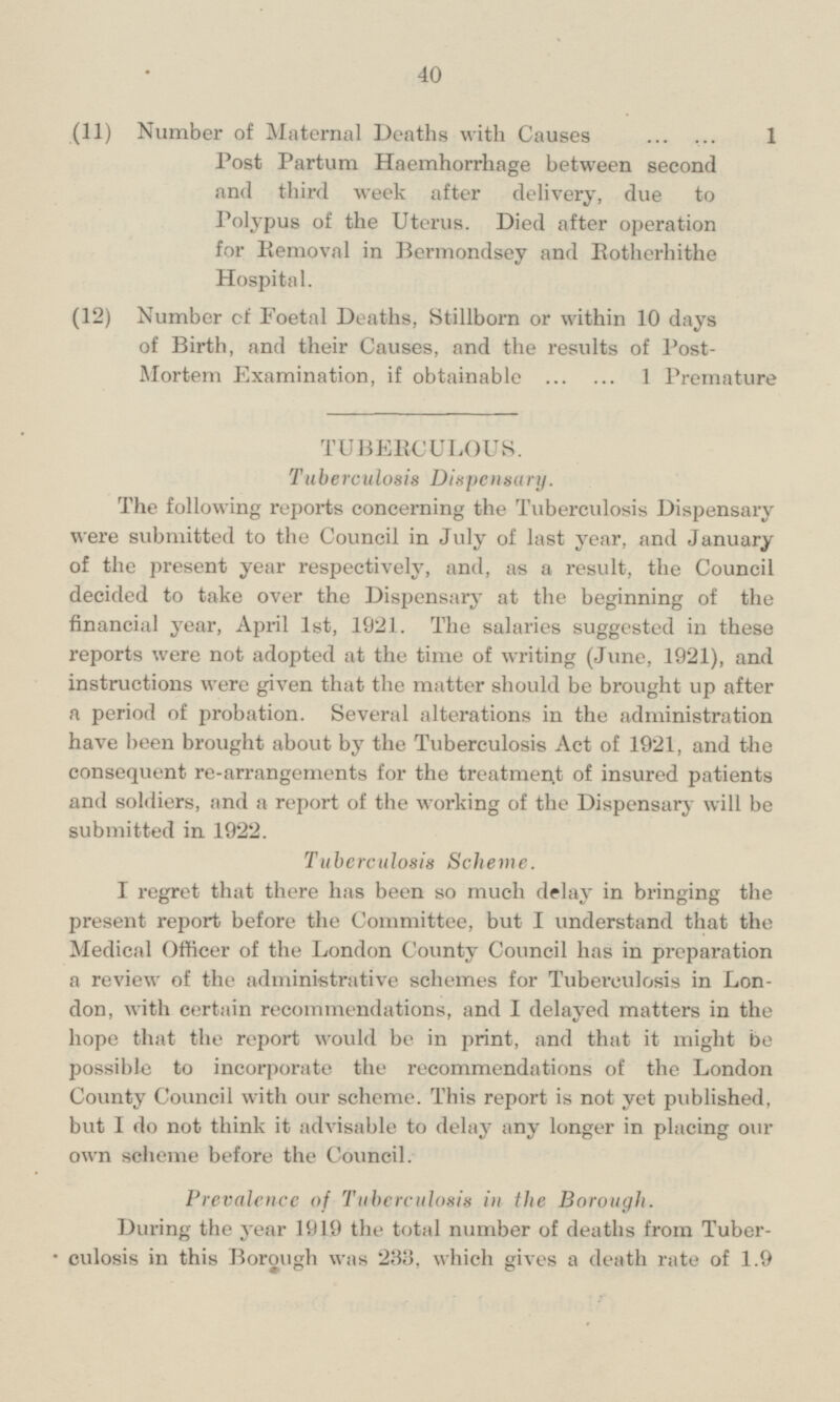 (11) Number of Maternal Deaths with Causes 1 Post Partum Haemhorrhage between second and third week after delivery, due to Polypus of the Uterus. Died after operation for Removal in Bermondsey and Botherhithe Hospital. (12) Number of Foetal Deaths, Stillborn or within 10 days of Birth, and their Causes, and the results of PostMortem Examination, if obtainable 1 Premature TUBERCULOUS. Tuberculosis Dispensary. The following reports conce1rning the Tuberculosis Dispensary were submitted to the Council in July of last year, and January of the present year respectively, and, as a result, the Council decided to take over the Dispensary at the beginning of the financial year, April Ist, 1921. The salaries suggested in these reports were not adopted at the time of writing (June, 1921), and instructions were given that the matter should be brought up after a period of probation. Several alterations in the administration have been brought about by the Tuberculosis Act of 1921, and the consequent re-arrangements for the treatment of insured patients and soldiers, and a report of the working of the Dispensary will be submitted in 1922. Tuberculosis Scheme. I regret that there has been so much delay in bringing the present report before the Committee, but I understand that the Medical Officer of the London County Council has in preparation a review of the administrative schemes for Tuberculosis in London, with certain recommendations, and I delayed matters in the hope that the report would be in print, and that it might be possible to incorporate the recommendations of the London County Council with our scheme. This report is not yet published, but I do not think it advisable to delay any longer in placing our own scheme before the Council. Prevalence of Tuberculosis in the Borough. During the year 1919 the total number of deaths from Tuberculosis in this Borough was 233, which gives a death rate of 1.9