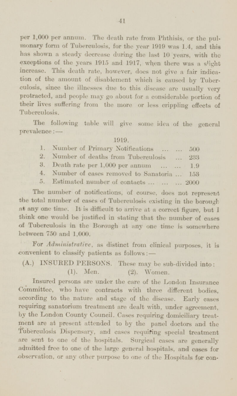 per 1,000 per annum. The death rate from Phthisis, or the pulmonary form of Tuberculosis, for the year 1919 was 1.4, and this has shown a steady decrease during the last 10 years, with the exceptions of the years 1915 and 1917, when there was a slight increase. This death rate, however, does not give a fair indication of the amount of disablement which is caused by Tuberculosis, since the illnesses due to this disease are usually very protracted, and people may go about for a considerable portion of their lives suffering from the more or less crippling effects of Tuberculosis. The following table will give some idea of the general prevalence: — 1919. 1. Number of Primary Notifications 500 2. Number of deaths from Tuberculosis 233 3. Death rate per 1,000 per annum 1.9 4. Number of cases removed to Sanatoria 153 5. Estimated number of contacts 2000 The number of notifications, of course, does not represent the total number of cases of Tuberculosis existing in the borough at any one time. It is difficult to arrive at a correct figure, but I think one would be justified in stating that the number of cases of Tuberculosis in the Borough at any one time is somewhere between 750 and 1,000. For Administrative, as distinct from clinical purposes, it is convenient to classify patients as follows: — (A.) INSURED PERSONS. These may be sub-divided into: (1). Men. (2). Women. Insured persons are under the care of the London Insurance Committee, who have contracts with three different bodies, according to the nature and stage of the disease. Early eases requiring sanatorium treatment are dealt with, under agreement, by the London County Council. Cases requiring domiciliary treatment are at present attended to by the panel doctors and the Tuberculosis Dispensary, and cases requiring special treatment are sent to one of the hospitals. Surgical cases are generally admitted free to one of the large general hospitals, and cases for observation, or any other purpose to one of the Hospitals for consumption,