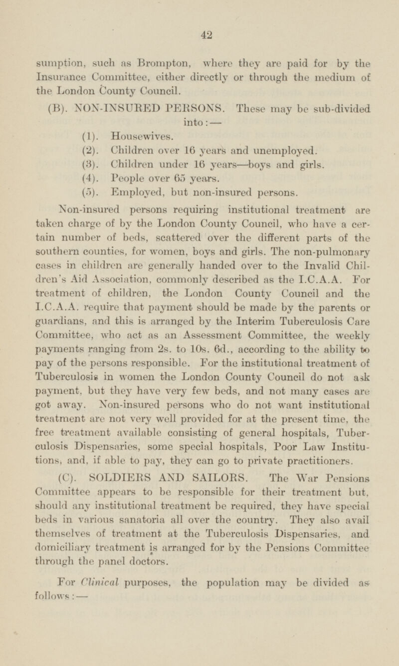 such as Brompton, where they are paid for by the Insurance Committee, either directly or through the medium of the London County Council. (B). NON-INSURED PERSONS. These may be sub-divided into: — (1). Housewives. (2). Children over 16 years and unemployed. (3). Children under 16 years—boys and girls. (4). People over 65 years. (5). Employed, but non-insured persons. Non-insured persons requiring institutional treatment are taken charge of by the London County Council, who have a certain number of beds, scattered over the different parts of the southern counties, for women, boys and girls. The non-pulmonary cases in children are generally handed over to the Invalid Children's Aid Association, commonly described as the I.C.A.A. For treatment of children, the London County Council and the I.C.A.A. require that payment should be made by the parents or guardians, and this is arranged by the Interim Tuberculosis Care Committee, who act as an Assessment Committee, the weekly payments ranging from 2s. to 10s. 6d., according to the ability to pay of the persons responsible. For the institutional treatment of Tuberculosis in women the London County Council do not ask payment, but they have very few beds, and not many cases are got away. Non-insured persons who do not want institutional treatment are not very well provided for at the present time, the free treatment available consisting of general hospitals, Tuberculosis Dispensaries, some special hospitals, Poor Law Institutions) and, if able to pay, they can go to private practitioners. (C). SOLDIERS AND SAILORS. The War Pensions Committee appears to be responsible for their treatment but, should any institutional treatment be required, they have special beds in various sanatoria all over the country. They also avail themselves of treatment at the Tuberculosis Dispensaries, and domiciliary treatment is arranged for by the Pensions Committee through the panel doctors. For Clinical purposes, the population may be divided as follows: —