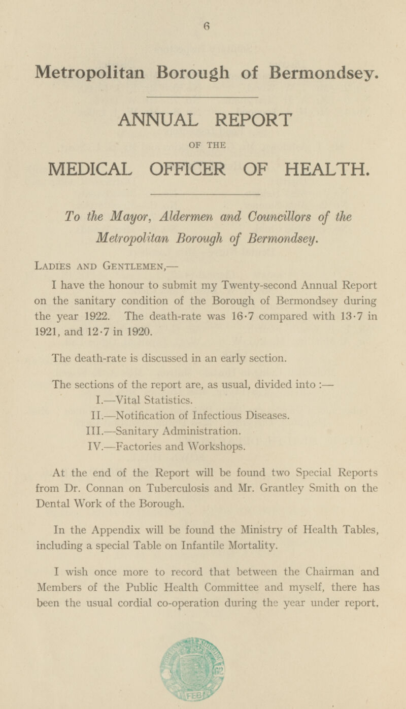 Metropolitan Borough of Bermondsey. ANNUAL REPORT OF THE MEDICAL OFFICER OF HEALTH. To the Mayor, Aldermen and Councillors of the Metropolitan Borough of Bermondsey. Ladies and Gentlemen, — I have the honour to submit my Twenty-second Annual Report on the sanitary condition of the Borough of Bermondsey during the year 1922. The death-rate was 16.7 compared with 13.7 in 1921, and 12.7 in 1920. The death-rate is discussed in an early section. The sections of the report are, as usual, divided into:— I. —Vital Statistics. II.—Notification of Infectious Diseases. III.—Sanitary Administration. IV.—Factories and Workshops. At the end of the Report will be found two Special Reports from Dr. Connan on Tuberculosis and Mr. Grantley Smith on the Dental Work of the Borough. In the Appendix will be found the Ministry of Health Tables, including a special Table on Infantile Mortality. I wish once more to record that between the Chairman and Members of the Public Health Committee and myself, there has been the usual cordial co-operation during the year under report.