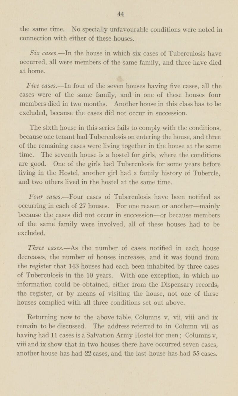 the same time. No specially unfavourable conditions were noted in connection with either of these houses. Six cases.—ln the house in which six cases of Tuberculosis have occurred, all were members of the same family, and three have died at home. Five cases.—In four of the seven houses having five cases, all the cases were of the same family, and in one of these houses four members died in two months. Another house in this class has to be excluded, because the cases did not occur in succession. The sixth house in this series fails to comply with the conditions, because one tenant had Tuberculosis on entering the house, and three of the remaining cases were living together in the house at the same time. The seventh house is a hostel for girls, where the conditions are good. One of the girls had Tuberculosis for some years before living in the Hostel, another girl had a family history of Tubercle, and two others lived in the hostel at the same time. Four cases.—Four cases of Tuberculosis have been notified as occurring in each of 27 houses. For one reason or another —mainly because the cases did not occur in succession—or because members of the same family were involved, all of these houses had to be excluded. Three cases.—As the number of cases notified in each house decreases, the number of houses increases, and it was found from the register that 143 houses had each been inhabited by three cases of Tuberculosis in the 10 years. With one exception, in which no information could be obtained, either from the Dispensary records, the register, or by means of visiting the house, not one of these houses complied with all three conditions set out above. Returning now to the above table, Columns v, vii, viii and ix remain to be discussed. The address referred to in Column vii as having had 11 cases is a Salvation Army Hostel for men; Columns v, viii and ix show that in two houses there have occurred seven cases, another house has had 22 cases, and the last house has had 55 cases.