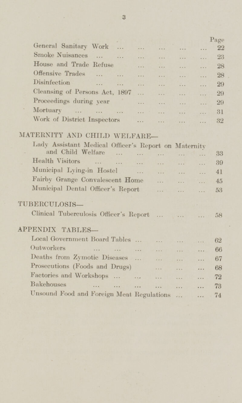 Page General Sanitary Work 22 Smoke Nuisances 23 House and Trade Refuse 28 Offensive Trades 28 Disinfection 29 Cleansing of Persons Act, 1897 29 Proceedings during year 29 Mortuary 31 Work of District Inspectors 32 MATERNITY AND CHILD WELFARE— Lady Assistant Medical Officer's Report on Maternity and Child Welfare 33 Health Visitors 39 Municipal Lying-in Hostel 41 Fairby Grange Convalescent Home 45 Municipal Dental Officer's Report 53 TUBERCULOSIS— Clinical Tuberculosis Officer's Report 58 APPENDIX TABLES— Local Government Board Tables 62 Outworkers 66 Deaths from Zymotic Diseases 67 Prosecutions (Foods and Drugs) 68 Factories and Workshops 72 Bakehouses 73 Unsound Food and Foreign Meat Regulations 74