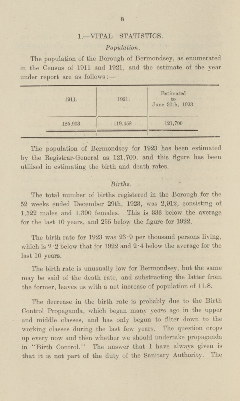 1.—VITAL STATISTICS. Population. The population of the Borough of Bermondsey, as enumerated in the Census of 1911 and 1921, and the estimate of the year under report are as follows: — 1911. 1921. Estimated to June 30th, 1923. 125,903 119,452 121,700 The population of Bermondsey for 1923 has been estimated by the Registrar-General as 121,700, and this figure has been utilised in estimating the birth and death rates. Births. The total number of births registered in the Borough for the 52 weeks ended December 29th, 1923, was 2,912, consisting of 1,522 males and 1,390 females. This is 333 below the average for the last 10 years, and 255 below the figure for 1922. The birth rate for 1923 was 23·9 per thousand persons living, which is 2·2 below that for 1922 and 2·4 below the average for the last 10 years. The birth rate is unusually low for Bermondsey, but the same may be said of the death rate, and substracting the latter from the former, leaves us with a net increase of population of 11.8. The decrease in the birth rate is probably due to the Birth Control Propaganda, which began many years ago in the upper and middle classes, and has only begun to filter down to the working classes during the last few years. The question crops up every now and then whether we should undertake propaganda in Birth Control. The answer that I have always given is that it is not part of the duty of the Sanitary Authority. The