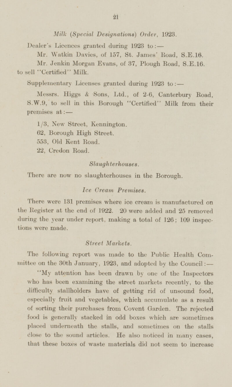 Milk ( Special Designations) Order, 1923. Dealer's Licences granted during 1923 to:— Mr. Watkin Davies, of 157, St. James' Road, S.E.16. Mr. Jenkin Morgan Evans, of 37, Plough Road, S.E.16. to sell Certified Milk. Supplementary Licenses granted during 1923 to:— Messrs. Higgs & Sons, Ltd., of 2-6, Canterbury Road, S.W.9, to sell in this Borough Certified Milk from their premises at: — 1/3, New Street, Kennington. 62, Borough High Street. 553, Old Kent Road. 22, Credon Road. Slaughterhouses. There are now no slaughterhouses in the Borough. Ice Cream Premises. There were 131 premises where ice cream is manufactured on the Register at the end of 1922. 20 were added and 25 removed during the year under report, making a total of 126; 109 inspections were made. Street Markets. The following report was made to the Public Health Com mittee on the 30th January, 1923, and adopted by the Council: — My attention has been drawn by one of the Inspectors who has been examining the street markets recently, to the difficulty stallholders have of getting rid of unsound food, especially fruit and vegetables, which accumulate as a result of sorting their purchases from Covent Garden. The rejected food is generally stacked in odd boxes which are sometimes placed underneath the stalls, and sometimes on the stalls close to the sound articles. He also noticed in many cases, that these boxes of waste materials did not seem to increase