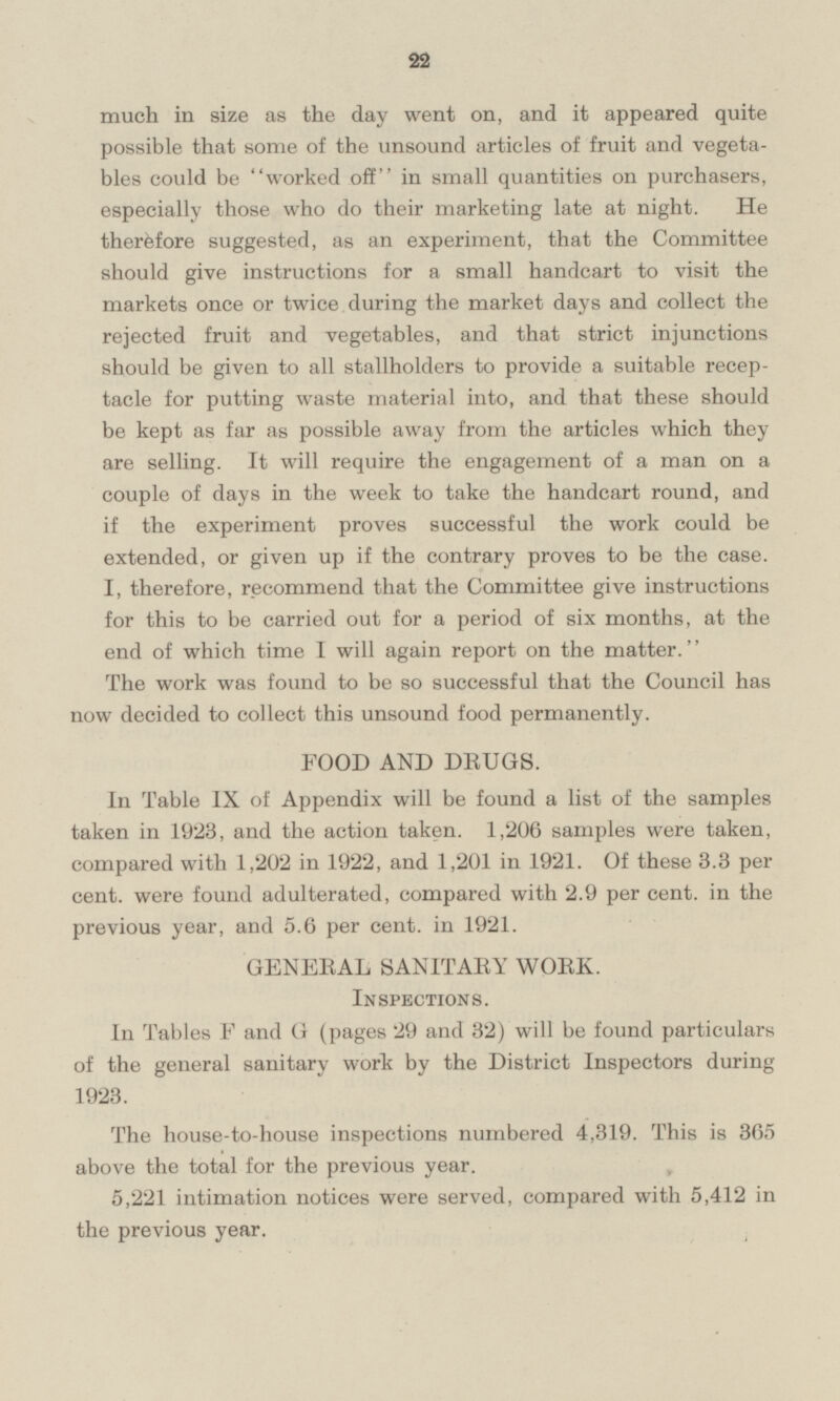 much in size as the day went on, and it appeared quite possible that some of the unsound articles of fruit and vegetables could be worked off in small quantities on purchasers, especially those who do their marketing late at night. He therefore suggested, as an experiment, that the Committee should give instructions for a small handcart to visit the markets once or twice during the market days and collect the rejected fruit and vegetables, and that strict injunctions should be given to all stallholders to provide a suitable receptacle for putting waste material into, and that these should be kept as far as possible away from the articles which they are selling. It will require the engagement of a man on a couple of days in the week to take the handcart round, and if the experiment proves successful the work could be extended, or given up if the contrary proves to be the case. I, therefore, recommend that the Committee give instructions for this to be carried out for a period of six months, at the end of which time I will again report on the matter. The work was found to be so successful that the Council has now decided to collect this unsound food permanently. FOOD AND DRUGS. In Table IX of Appendix will be found a list of the samples taken in 1923, and the action taken. 1,206 samples were taken, compared with 1,202 in 1922, and 1,201 in 1921. Of these 3.3 per cent. were found adulterated, compared with 2.9 per cent. in the previous year, and 5.6 per cent. in 1921. GENERAL SANITARY WORK. Inspections. In Tables F and G (pages 29 and 32) will be found particulars of the general sanitary work by the District Inspectors during 1923. The house-to-house inspections numbered 4,319. This is 365 above the total for the previous year. 5,221 intimation notices were served, compared with 5,412 in the previous year.