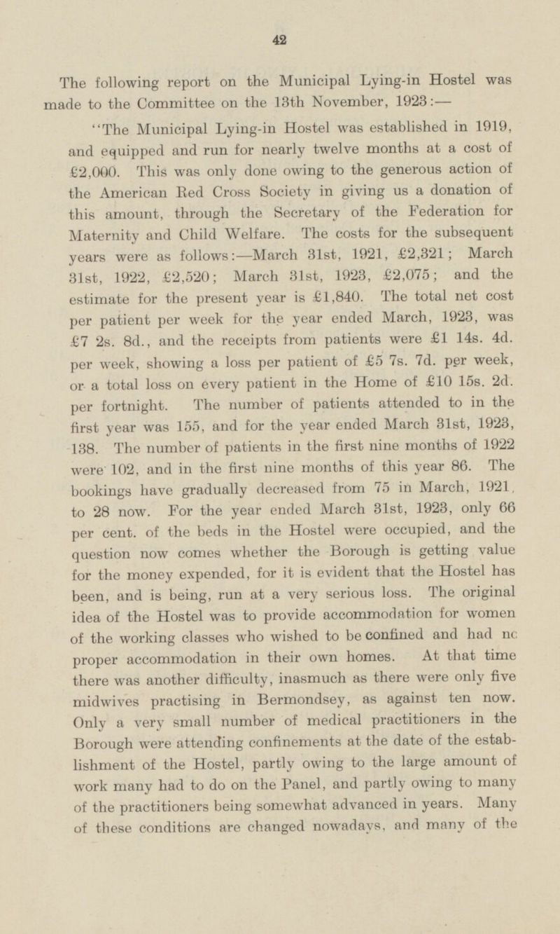 The following report on the Municipal Lying-in Hostel was made to the Committee on the 13th November, 1923: — The Municipal Lying-in Hostel was established in 1919, and equipped and run for nearly twelve months at a cost of £2,000. This was only done owing to the generous action of the American Bed Cross Society in giving us a donation of this amount, through the Secretary of the Federation for Maternity and Child Welfare. The costs for the subsequent years were as follows: — March 31st, 1921, £2,321; March 31st, 1922, £2,520; March 31st, 1923, £2,075; and the estimate for the present year is £1,840. The total net cost per patient per week for the year ended March, 1923, was £7 2s. 8d., and the receipts from patients were £1 14s. 4d. per week, showing a loss per patient of £5 7s. 7d. per week, or a total loss on every patient in the Home of £10 15s. 2d. per fortnight. The number of patients attended to in the first year was 155, and for the year ended March 31st, 1923, 138. The number of patients in the first nine months of 1922 were 102, and in the first nine months of this year 86. The bookings have gradually decreased from 75 in March, 1921, to 28 now. For the year ended March 31st, 1923, only 66 per cent, of the beds in the Hostel were occupied, and the question now comes whether the Borough is getting value for the money expended, for it is evident that the Hostel has been, and is being, run at a very serious loss. The original idea of the Hostel was to provide accommodation for women of the working classes who wished to be confined and had no proper accommodation in their own homes. At that time there was another difficulty, inasmuch as there were only five midwives practising in Bermondsey, as against ten now. Only a very small number of medical practitioners in the Borough were attending confinements at the date of the establishment of the Hostel, partly owing to the large amount of work many had to do on the Panel, and partly owing to many of the practitioners being somewhat advanced in years. Many of these conditions are changed nowadays, and many of the