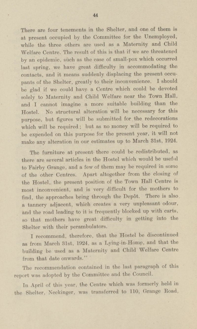 There are four tenements in the Shelter, and one of them is at present occupied by the Committee for the Unemployed, while the three others are used as a Maternity and Child Welfare Centre. The result of this is that if we are threatened by an epidemic, such as the ease of small-pox which occurred last spring, we have great difficulty in accommodating the contacts, and it means suddenly displacing the present occupants of the Shelter, greatly to their inconvenience. I should be glad if we could have a Centre which could be devoted solely to Maternity and Child Welfare near the Town Hall, and I cannot imagine a more suitable building than the Hostel. No structural alteration will be necessary for this purpose, but figures will be submitted for the redecorations which will be required; but as no money will be required to be expended on this purpose for the present year, it will not make any alteration in our estimates up to March 31st, 1924. The furniture at present there could be redistributed, as there are several articles in the Hostel which would be useful to Fairby Grange, and a few of them may be required in some of the other Centres. Apart altogether from the closing of the Hostel, the present position of the Town Hall Centre is most inconvenient, and is very difficult for the mothers to find, the approaches being through the Depot. There is also a tannery adjacent, which creates a very unpleasant odour, and the road leading to it is frequently blocked up with carts, so that mothers have great difficulty in getting into the Shelter with their perambulators. I recommend, therefore, that the Hostel be discontinued as from March 31st, 1924, as a Lying-in-Home, and that the building be used as a Maternity and Child Welfare Centre from that date onwards. The recommendation contained in the last paragraph of this report was adopted by the Committee and the Council. In April of this year, the Centre which was formerly held in the Shelter, Neckinger, was transferred to 110, Grange Road,