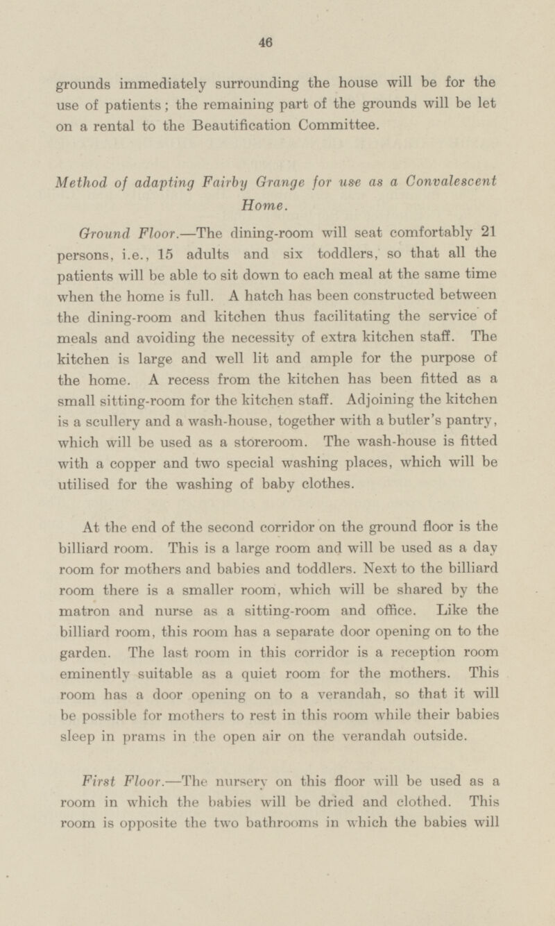 grounds immediately surrounding the house will be for the use of patients; the remaining part of the grounds will be let on a rental to the Beautification Committee. Method of adapting Fairby Grange for use as a Convalescent Home. Ground Floor. — The dining-room will seat comfortably 21 persons, i.e., 15 adults and six toddlers, so that all the patients will be able to sit down to each meal at the same time when the home is full. A hatch has been constructed between the dining-room and kitchen thus facilitating the service of meals and avoiding the necessity of extra kitchen staff. The kitchen is large and well lit and ample for the purpose of the home. A recess from the kitchen has been fitted as a small sitting-room for the kitchen staff. Adjoining the kitchen is a scullery and a wash-house, together with a butler's pantry, which will be used as a storeroom. The wash-house is fitted with a copper and two special washing places, which will be utilised for the washing of baby clothes. At the end of the second corridor on the ground floor is the billiard room. This is a large room and will be used as a day room for mothers and babies and toddlers. Next to the billiard room there is a smaller room, which will be shared by the matron and nurse as a sitting-room and office. Like the billiard room, this room has a separate door opening on to the garden. The last room in this corridor is a reception room eminently suitable as a quiet room for the mothers. This room has a door opening on to a verandah, so that it will be possible for mothers to rest in this room while their babies sleep in prams in the open air on the verandah outside. First Floor. —The nursery on this floor will be used as a room in which the babies will be dried and clothed. This room is opposite the two bathrooms in which the babies will