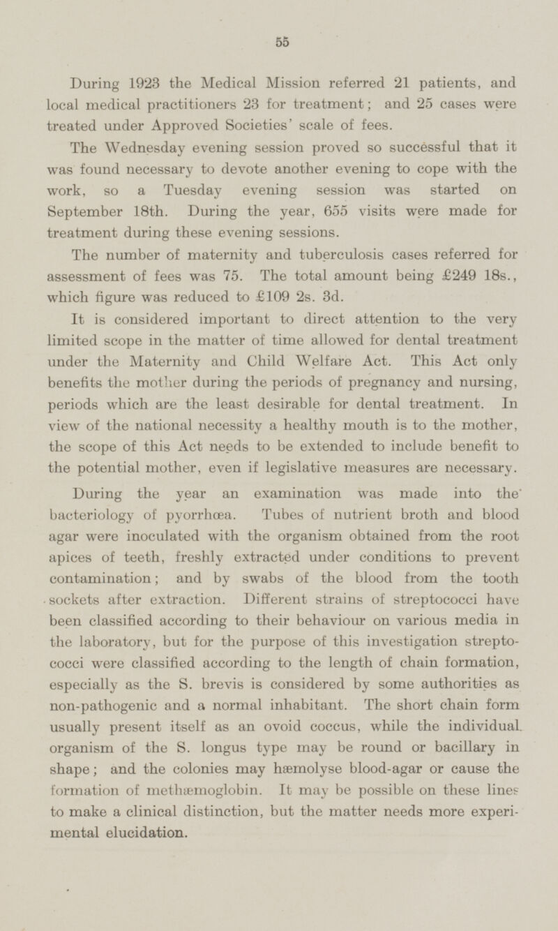 During 1923 the Medical Mission referred 21 patients, and local medical practitioners 23 for treatment; and 25 cases were treated under Approved Societies' scale of fees. The Wednesday evening session proved so successful that it was found necessary to devote another evening to cope with the work, so a Tuesday evening session was started on September 18th. During the year, 655 visits were made for treatment during these evening sessions. The number of maternity and tuberculosis cases referred for assessment of fees was 75. The total amount being £249 18s., which figure was reduced to £109 2s. 3d. It is considered important to direct attention to the very limited scope in the matter of time allowed for dental treatment under the Maternity and Child Welfare Act. This Act only benefits the mother during the periods of pregnancy and nursing, periods which are the least desirable for dental treatment. In view of the national necessity a healthy mouth is to the mother, the scope of this Act needs to be extended to include benefit to the potential mother, even if legislative measures are necessary. During the year an examination was made into the bacteriology of pyorrhoea. Tubes of nutrient broth and blood agar were inoculated with the organism obtained from the root apices of teeth, freshly extracted under conditions to prevent contamination; and by swabs of the blood from the tooth sockets after extraction. Different strains of streptococci have been classified according to their behaviour on various media in the laboratory, but for the purpose of this investigation streptococci were classified according to the length of chain formation, especially as the S. brevis is considered by some authorities as non-pathogenic and a normal inhabitant. The short chain form usually present itself as an ovoid coccus, while the individual, organism of the S. longus type may be round or bacillary in shape; and the colonies may hæmolyse blood-agar or cause the formation of methæmoglobin. It may be possible on these lines to make a clinical distinction, but the matter needs more experimental elucidation.