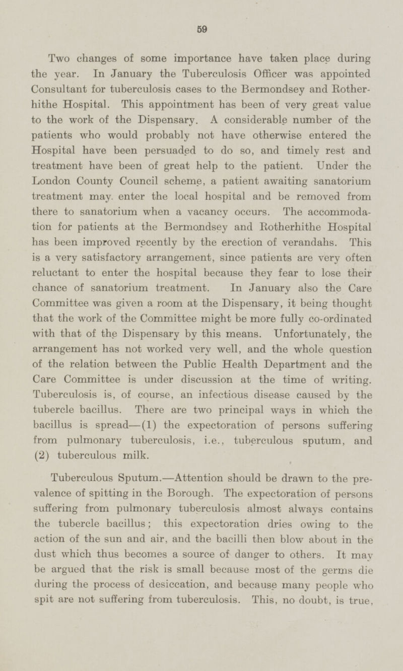 Two changes of some importance have taken place during the year. In January the Tuberculosis Officer was appointed Consultant for tuberculosis cases to the Bermondsey and Rotherhithe Hospital. This appointment has been of very great value to the work of the Dispensary. A considerable number of the patients who would probably not have otherwise entered the Hospital have been persuaded to do so, and timely rest and treatment have been of great help to the patient. Under the London County Council scheme, a patient awaiting sanatorium treatment may. enter the local hospital and be removed from there to sanatorium when a vacancy occurs. The accommodation for patients at the Bermondsey and Rotherhithe Hospital has been improved recently by the erection of verandahs. This is a very satisfactory arrangement, since patients are very often reluctant to enter the hospital because they fear to lose their chance of sanatorium treatment. In January also the Care Committee was given a room at the Dispensary, it being thought that the work of the Committee might be more fully co-ordinated with that of the Dispensary by this means. Unfortunately, the arrangement has not worked very well, and the whole question of the relation between the Public Health Department and the Care Committee is under discussion at the time of writing. Tuberculosis is, of course, an infectious disease caused by the tubercle bacillus. There are two principal ways in which the bacillus is spread—(1) the expectoration of persons suffering from pulmonary tuberculosis, i.e., tuberculous sputum, and (2) tuberculous milk. Tuberculous Sputum.—Attention should be drawn to the prevalence of spitting in the Borough. The expectoration of persons suffering from pulmonary tuberculosis almost always contains the tubercle bacillus; this expectoration dries owing to the action of the sun and air, and the bacilli then blow about in the dust which thus becomes a source of danger to others. It may be argued that the risk is small because most of the germs die during the process of desiccation, and because many people who spit are not suffering from tuberculosis. This, no doubt, is true,