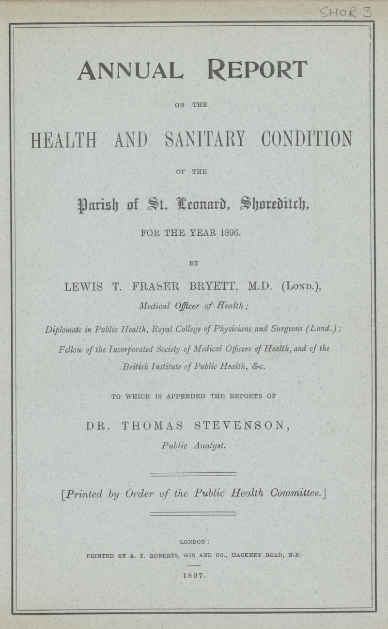 SHOR 3 ANNUAL REPORT on the HEALTH AND SANITARY CONDITION of the Parish of St. Leonard, Shoreditch. FOR THE YEAR 1896. by LEWIS T. FRASER BRYETT, M.D. (Lond.), Medical Officer of Health; Diplomate in Public Health, Royal College of Physicians and Surgeons (Lond.) ; Fellow of the Incorporated Society of Medical Officers of Health, and of the British Institute of Public Health, &c. to which is appended the reports of DR. THOMAS STEVENSON, Public A nalyst. [Printed by Order of the Public Health Committee.] LONDON: PEINTED by a. T. ROBERTS, SON AND CO., HACKNEY ROAD, N.E. 1897.