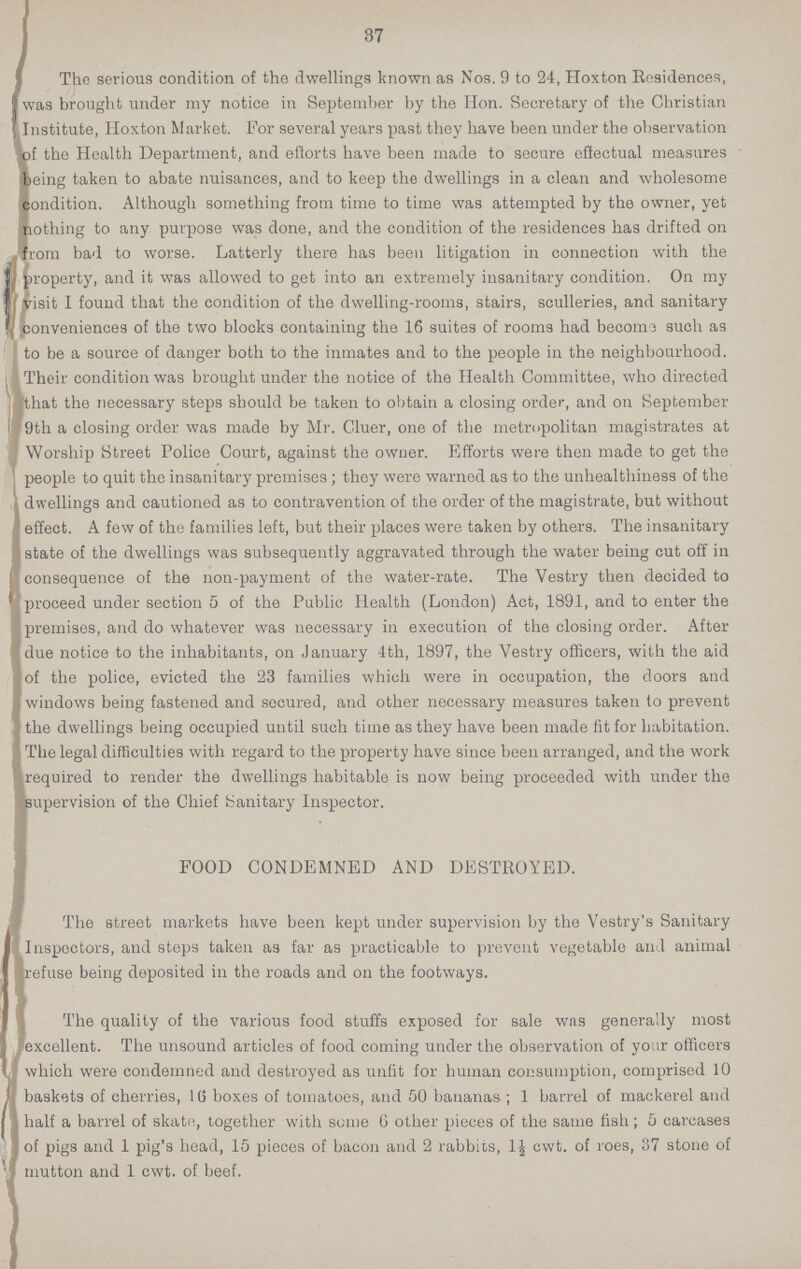 37 The serious condition of the dwellings known as Nos. 9 to 24, Hoxton Residences, was brought under my notice in September by the Hon. Secretary of the Christian Institute, Hoxton Market. For several years past they have been under the observation of the Health Department, and efforts have been made to secure effectual measures being taken to abate nuisances, and to keep the dwellings in a clean and wholesome condition. Although something from time to time was attempted by the owner, yet nothing to any purpose was done, and the condition of the residences has drifted on from bad to worse. Latterly there has been litigation in connection with the property, and it was allowed to get into an extremely insanitary condition. On my visit I found that the condition of the dwelling-rooms, stairs, sculleries, and sanitary conveniences of the two blocks containing the 16 suites of rooms had become such as to be a source of danger both to the inmates and to the people in the neighbourhood. Their condition was brought under the notice of the Health Committee, who directed that the necessary steps should be taken to obtain a closing order, and on September 9th a closing order was made by Mr. Cluer, one of the metropolitan magistrates at Worship Street Police Court, against the owner. Efforts were then made to get the people to quit the insanitary premises; they were warned as to the unhealthiness of the dwellings and cautioned as to contravention of the order of the magistrate, but without effect. A few of the families left, but their places were taken by others. The insanitary state of the dwellings was subsequently aggravated through the water being cut off in consequence of the non-payment of the water-rate. The Vestry then decided to proceed under section 5 of the Public Health (London) Act, 1891, and to enter the premises, and do whatever was necessary in execution of the closing order. After due notice to the inhabitants, on January 4th, 1897, the Vestry officers, with the aid of the police, evicted the 23 families which were in occupation, the doors and windows being fastened and secured, and other necessary measures taken to prevent the dwellings being occupied until such time as they have been made fit for habitation. The legal difficulties with regard to the property have since been arranged, and the work required to render the dwellings habitable is now being proceeded with under the supervision of the Chief Sanitary Inspector. FOOD CONDEMNED AND DESTROYED. The street markets have been kept under supervision by the Vestry's Sanitary Inspectors, and steps taken as far as practicable to prevent vegetable and animal refuse being deposited in the roads and on the footways. The quality of the various food stuffs exposed for sale wns generally most excellent. The unsound articles of food coming under the observation of your officers which were condemned and destroyed as unfit for human consumption, comprised 10 baskets of cherries, l6 boxes of tomatoes, and 50 bananas; 1 barrel of mackerel and half a barrel of skate, together with some 6 other pieces of the same fish; 5 carcases of pigs and 1 pig's head, 15 pieces of bacon and 2 rabbits, 1½ cwt. of roes, 37 stone of mutton and 1 cwt. of beef.