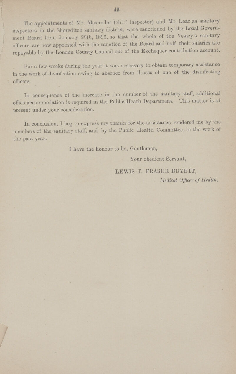 43 The appointments of Mr. Alexander (chief inspector) and Mr. Lear as sanitary inspectors in the Shoreditch sanitary district, were sanctioned by the Local Govern ment Board from January 28th, 1896, so that the whole of the Vestry's sanitary officers are now appointed with the sanction of the Board an 1 half their salaries are repayable by the London County Council out of the Exchequer contribution account. For a few weeks during the year it was necessary to obtain temporary assistance in the work of disinfection owing to absence from illness of one of the disinfecting officers. In consequence of the increase in the number of the sanitary staff, additional office accommodation is required in the Public Heath Department. This matter is at present under your consideration. In conclusion, I beg to express my thanks for the assistance rendered me by the members of the sanitary staff, and by the Public Health Committee, in the work of the past year. I have the honour to be, Gentlemen, Your obedient Servant, LEWIS T. ERASER BRYETT, Medical Officer of Health.