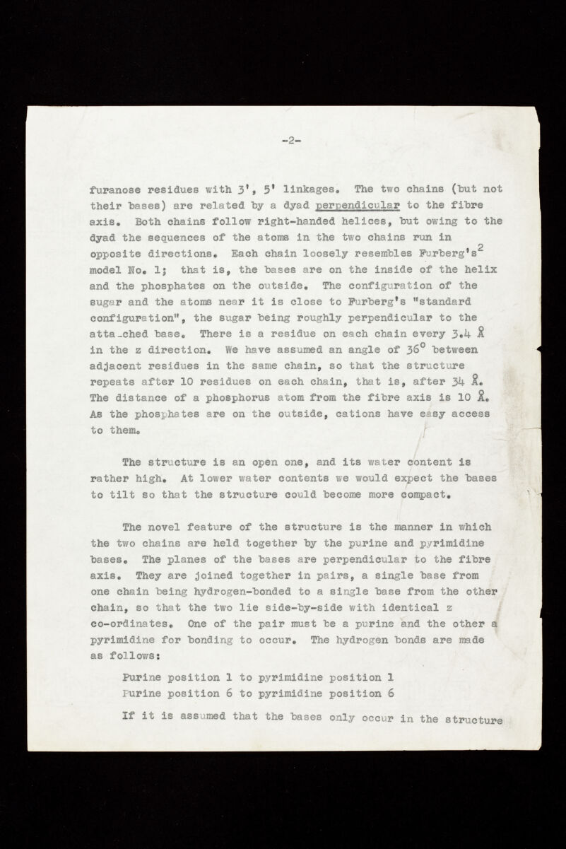 furanose residues with 3'» 5' linkages. The two chains (but not their hases) are related by a dyad perpendicular to the fihre axis. Both chains follow right-handed helices, hut owing to the dyad the sequences of the atoms in the two chains run in * 2 opposite directions» Each chain loosely resembles Furherg 1 s model Io, lj that is, the hases are on the inside of the helix and the phosphates on the outside. The configuration of the sugar and the atoms near it is close to Furherg*s standard configuration, the sugar being roughly perpendicular to the atta_ched hase« There is a residue on each chain every 3,4 & in the z direction. We have assumed an angle of 36° between adjacent residues in the same chain, so that the structure repeats after 10 residues on each chain, that is, after 3k iL The distance of a phosphorus atom from the fibre axis is 10 As the phosphates are on the outside, cations have easy access to them® The structure is an open one, and its water content is rather high. At lower water contents we would expect the bases to tilt so that the structure could hecome more compact. The novel feature of the structure is the manner in which the two chains are held together by the purine and pyrimidine bases. The planes of the bases are perpendicular to the fibre axis. They are joined together in pairs, a single base from one chain being hydrogen-bonded to a single hase from the other chain, so that the two lie side-by-side with identical z co-ordinates. One of the pair must be a purine and the other a pyrimidine for bonding to occur. The hydrogen bonds are made as follows ! Purine position 1 to pyrimidine position 1 Furine position 6 to pyrimidine position 6 If it is assumed that the bases only occur in the structure