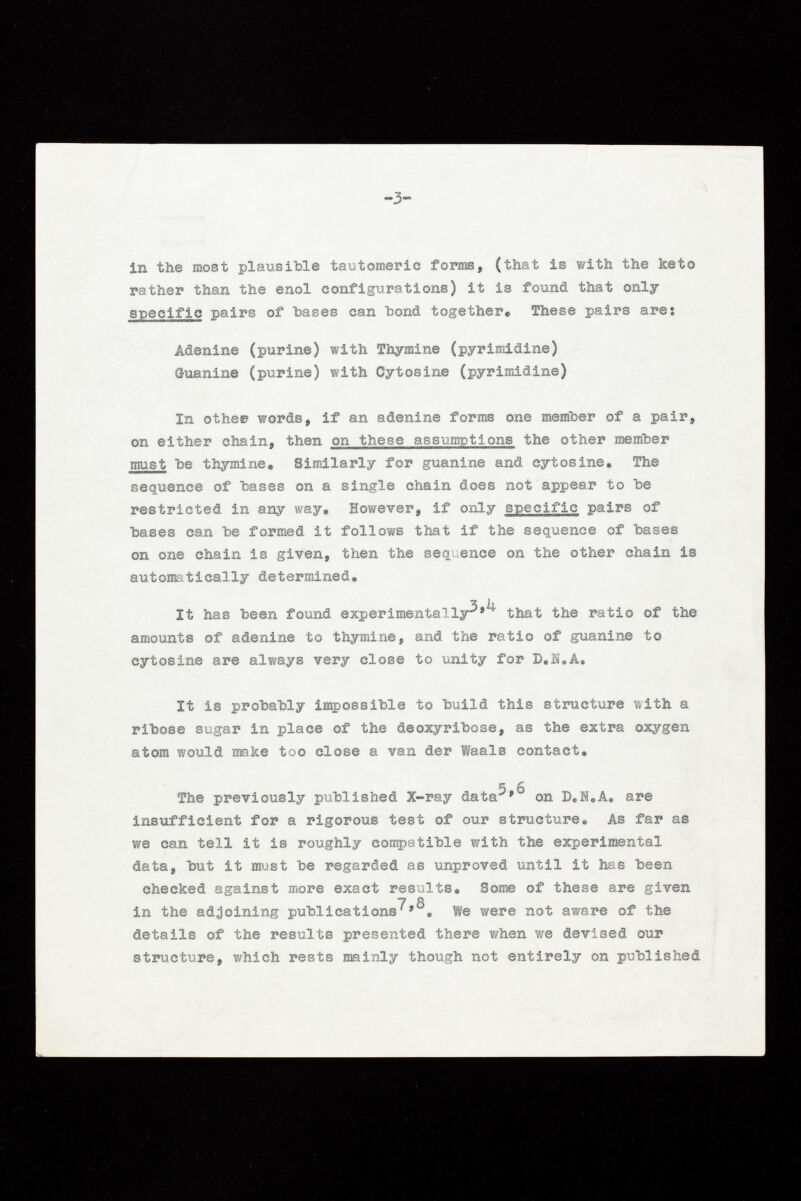 in the most plausible tautomeric forms, (that is with the keto rather than the enol configurations) it is found that only specific pairs of bases can bond together« These pairs are: Adenine (purine) with Thymine (pyrimidine) Guanine (purine) with Cytosine (pyrimidine) In otheee words, if an adenine forms one member of a pair, on either chain, then on these assumptions the other member must be thymine. Similarly for guanine and cyt osine. The sequence of hases on a single chain does not appear to he restricted in any way. However, if only specific pairs of hases can he formed it follows that if the sequence of hases on one chain is given, then the sequence on the other chain is automatically determined. It has been found experimentally^'^ that the ratio of the amounts of adenine to thymine, and the ratio of guanine to cytosine are always very close to unity for D.N.A. It is prohahly impossible to build this structure with a ribose sugar in place of the deoxyribose, as the extra oxygen atom would make too close a van der Waals contact. 5 6 The previously published X-ray data * on D.M.A. are insufficient for a rigorous test of our structure. As far as we can tell it is roughly compatible with the experimental data, but it must be regarded as unproved until it has been checked against more exact results. Some of these are given in the adjoining publications^We were not aware of the details of the results presented there when we devised our structure, which rests mainly though not entirely on published