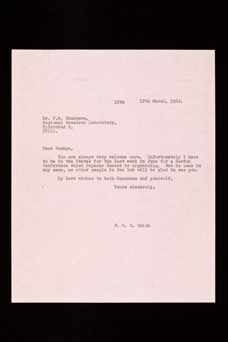 12th 12th Mardi» I964. Dr. P.M. Bhargava, Regional Research Laboratory, Hyderabad 9» INDIA. Dear Pushpa, You are always very welcome here. Unfortunately I have to be in the States for the last week in June for a Gordon Conference which Seymour Benzer is organising. But do come in any case, as other people in the lab will be glad to see you. My best wishes to both Manorama and yourself, Tours sincerely, P. H. C. Crick