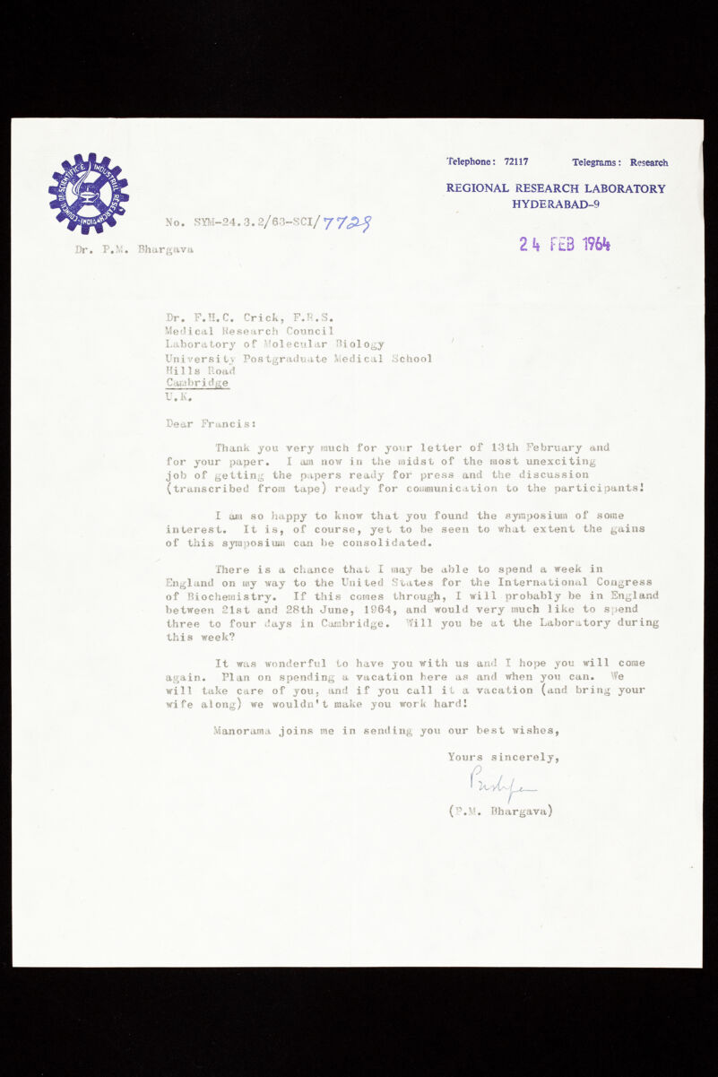 No. SYM-24. 3. 2/63-SCl/ y REGIONAL RESEARCH LABORATORY HYDERABAD-9 Telephone: 72117 Telegrams : Research Dr. P.M. Bhargava 2 k FEB 196*1 Dr. F.H.C. Crick, F.R.S. Medical Research Council Laboratory of Molecular Biology ' University Postgraduate Medical School Hills Road Cambridge U.K. Dear Francis : Thank you very much for your letter of 13th February and for your paper. 1 am now in the midst of the most unexciting job of getting the papers ready for press and the discussion (transcribed from tape) ready for communication to the participants! I am so happy to know that you found the symposium of some interest. It is, of course, yet to be seen to what extent the gains of this symposium can be consolidated. There is a chance that I may be able to spend a week in England on my way to the United States for the International Congress of Biochemistry. If this comes through, I will probably be in England between 21st and 28th June, 1964, and would very much like to spend three to four days in Cambridge. Will you be at the Laboratory during this week? It was wonderful to have you with us and I hope you will come again. Plan on spending a vacation here as and when you can. We wi11 take care of you• and if you call it a vacation (and bring your wife along) we wouldn't make you work hard 1 Manorama joins me in sending you our best wishes, Yours sincerely, (P .M. Bhargava)