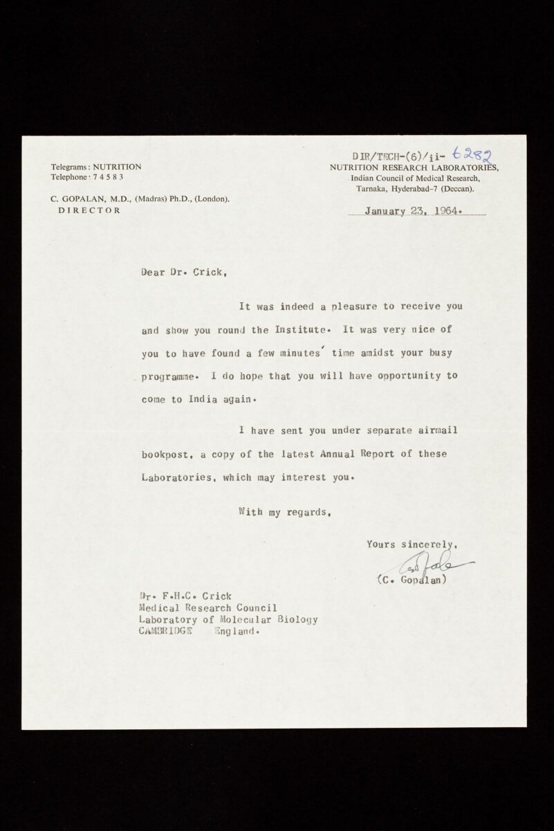 Telegrams : NUTRITION Telephone : 7 4 5 8 3 C. GOPALAN, M.D., (Madras) Ph.D., (London). DIRECTOR DIR/THCH- ( 6 ) / i i- NUTRITION RESEARCH LABORATORII Indian Council of Medical Research, Tarnaka, Hyderabad-7 (Deccan). January 23, 1.964* □ear Dr. Crick, It was indeed a pleasure to receive you and show you round the Institute. It was very nice of you to have found a few minutes time amidst your busy programme« I do hope that you will have opportunity to come to India again. I have sent you under separate airmail bookpost, a copy of the latest Annual Report of these Laboratories, which may interest you. ftith my regards, Il r . F.H.C. Crick Medical Research Council Laboratory of Molecular Biology CAMBRIDGE England. Yours sincerely, (C. Gop/lan)