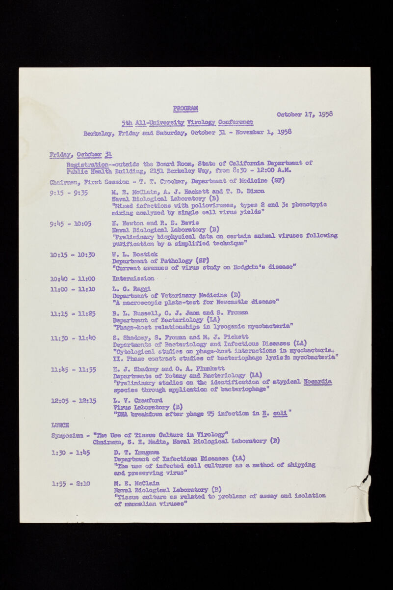 gtb All^lfeiwgsity Virology Ooaferaae® October lì, 1958 Berkeley, Iteiâsy sad Saturday, October 31 » ^©resfeer 1 # 1958 Wrtäay» Qgtohsr ffL B®glstrati<m^ «ou1islcLs tba Besará Eoosa, Stats of California Bgpsrtaat of Faille Health Builáissg, 215I Berkeley Way, frost 0:30 - 12:00 A.M. CMirssn, First Session « T* T. Crosta», DepextEaat of Medicine (S?) 9:15 - 9s 35 9:^5 - 10:05 10g15 - 10:30 IQikQ - llîGQ 11:00 « llslO 11:15 - 11:25 Ili30 - IXikQ llîh$ - 11:55 18:05 » ISs 15 M» E, leCLais, A. J. Bkefcett ®ad S. E»» Mxon lavai Biological Laboratory (b) MiKSd iafeetioas with. poMcr#irus®% typ®® 2 ©ad 3: pbsaotypic mi2dsg asalyasd by siegle sell virus yields I« Hewton ©ai E. E. Bavîs torsi Biologie®! ì^sboratory (B) Prelimin&xy biostayslcal data os sortala ssaiaml viruses following purification by a sìE^Xìfisd tecSaiigue W. L. Bost&ek Bepaxtrasnt of Pathology (SP) Corsât avenues ©f virus study o© Bfeägkia'ß disease 14 Bspertamt of Vet¡erinery Medicine (B) w â Eseróseopíe plate-test for Newcastle disease 1« L. Sussell, G# <J. Jsarn ©ad S„ Tmmo. Bepartaaest of Bacteriology (LA.) ¥M@3»k!3Bt rela-fâoBsfeips in lyeogœsic œyeobEcteria S. Shadosy, S. fem sad M» J® Pie&stt Départants of Ssetsriologsr end Infectious Di seas©» (U) Cytologic®! ©tedies on pksgs-Bost iater&siieaa in t^yeohactsrla. Ï2» Pfesse ©aatrast studies of bacteriophage lysisfe raycobaetertá'' S. J. Sî3.-s/2osy sad 0« Â, Plisaîsstt Bapartssats of Botasy sad Bacteriology (LS.) Preliminary stsídies oa the identification of etypioßl Hog^rdia species t&sxmg& application of bacteriophage  L, V. Srasford Wims Labomtory (B) w Bäi& fersÄtaa affcer phage ®5 Infection la E. ceM  Sys^osim » Äs üs® ©f Sissu® Cultes isa. Virola® 3  88 Chairas«, S, 1» Madia, SamL Biologies! laboratory (B) 1:30 - 1:4*5 D. S. Ima«RW» Bepirtssat of Infectious Msassss flä) to B@® of iEf@etad call eultws® as s œtlsod ©f shipping ®»,d preserving virus 1:55 - 2:10 M. S. MeClgda Hawai Biologie©! laboratory (s) Tissa® cultura e-s relatad to problesœ of assay and isolation of isasasalian viruses*