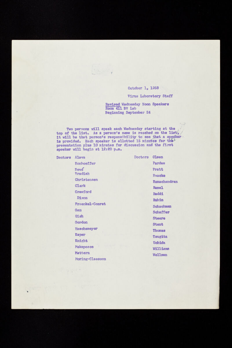 October 1, 1958 Virus Laboratory Staff Revised Wednesday I oöts Speakers Room 4Ì1 BV Lab Beginning September £4 Two persons td.ll speak each Wednesday starting at Öse top of the list«, As a person 6 ® name is reached on the list's / it will b© that person 8 ® responsibility to see that a speaker i® provided® Each speaker is allotted 15 minutes for thM presentation plus 10 minutes fer discussion and the first speaker vili begin at 12s SO p 0 ra 0 Doctors Alava Doctors Olsen Eonhoeffer Pardee Bove Pratt Bradish Raaek® Christensen Ramchandran Clark Ramel Crawford Rsddi Dixon »in Fra enkel<=Gonrat Scha chinan Gail Schaff©r Gish Steer® Gordon Stent Haschemeyor Thomas Kaper Tsugita Knight ïïchida Makepeace Will lasas Mattem Wollman Morlng°Claesson