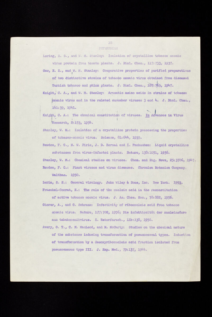 Loring, H. S., sad W* M. Stanley: Isolation of crystalline tobacco rao saie Viru® protein froa tesato plants. J. Biol. Gl»»., 117:733» 1937» Saw, H. Z., and W. M. Stanley: Comparative properties of purified preparations of two distinctive strains of tobacèo ©osale virus obtained from diseased TurM.sà toba,®«© sad phlox plants. 3. Biol. 01»,, X&ft 7^5» IgVf. Knight, S» A., aad W. M. Stanley: Aromatic amino acids in strains of tobacco |no®aie virus and in the related cucumber virmm 3 aad 4. J. Biol. Cham., Ita:39, 19*1. ^ ^ Knight, 0. A.: The elìsasi cal constitution of Tirases. 1st Advances in Virus Research, 2:153# 195^. Stanley, w. M.: Isolation of & crystalline protein possessing the properties of tobacco-mosaic virus. Seienee, 81:6M*, 1935« Bawden, F. C., H. W. Siri®, J. 0. Bernal and I. Fankuchem Liquid crystallise substances fro® virus«!nf@et®d plants. ¡Sature, 138:1051# 1936« Stanley, W. M.: Cheaic&l studies on virases, Chenu and teg# lïews, 25:3706, I9U7. Bandea» F. 0.: Plant viruses ms& virua diseases. Chronica Botanica ftaqieny« Walt-tea. 1950. Iküria« S. S.; (tesserai virology. Joto Wiley & Sons, Inc. Sïew ïor&. 1953«. Fraentel-Conrat, H.: Ese rol® of the nucleic acid in the reconstitution of active tobacco mosaic virus. J. Am. Chea. Sac., 78:082, 1956. Oierer, A., and Q. Sclarea®» Infestivity of ribonucleic acid froia tobacco mosaic virus. ¡Sature, IT?:702, 1956$ Die Infektiosität der nucleinsäure aas tahako&sai&vlrus» Z, üaturforsch,, lifo1138, 1956. Avery, 0. T., G. M. MacLeod, and M. MeCarty: Studies on tte oberaical nature of the substance inducing transformation of pneumococcal types® Induction of transformation by a dasoxyribonucleic acid fraction isolated from pneuffiococeus type III. J. £xp. Med., 79:137, 19W».