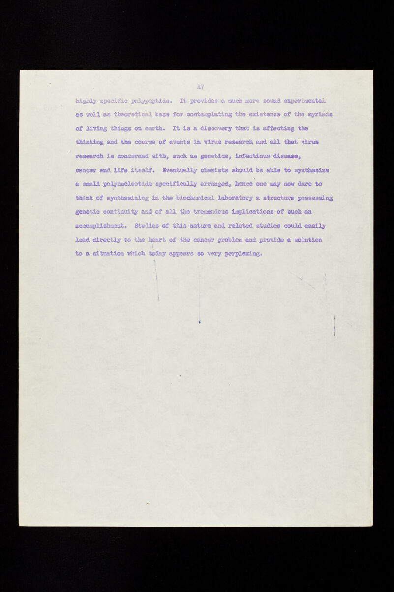 highly specific polypeptide. It provides a ¡such ¡sor© sound experimental m mil as theoretical toase for contemplating the existence of the asyrieiàs of living things on earth. It is & discovery that is affecting the thinking and the course of events in virus research and all that virus, research is concerned with, such as genetiesj, infectious disease, cancer m& life itself, gveatsmlly chemist© should be able t© synthesize a small polynucleotide specifically arranged, hence one aay now dare to think of synthesizing in tí» biocheraical laboratory a structure possessing genetic continuity and of all the tremendous implications of such en accomplishment» Studies of this nature and related studies could easily lead directly to the i^ssxt of the cancer problem and provide ® solution ta a situation which today appears so -very perplexing.