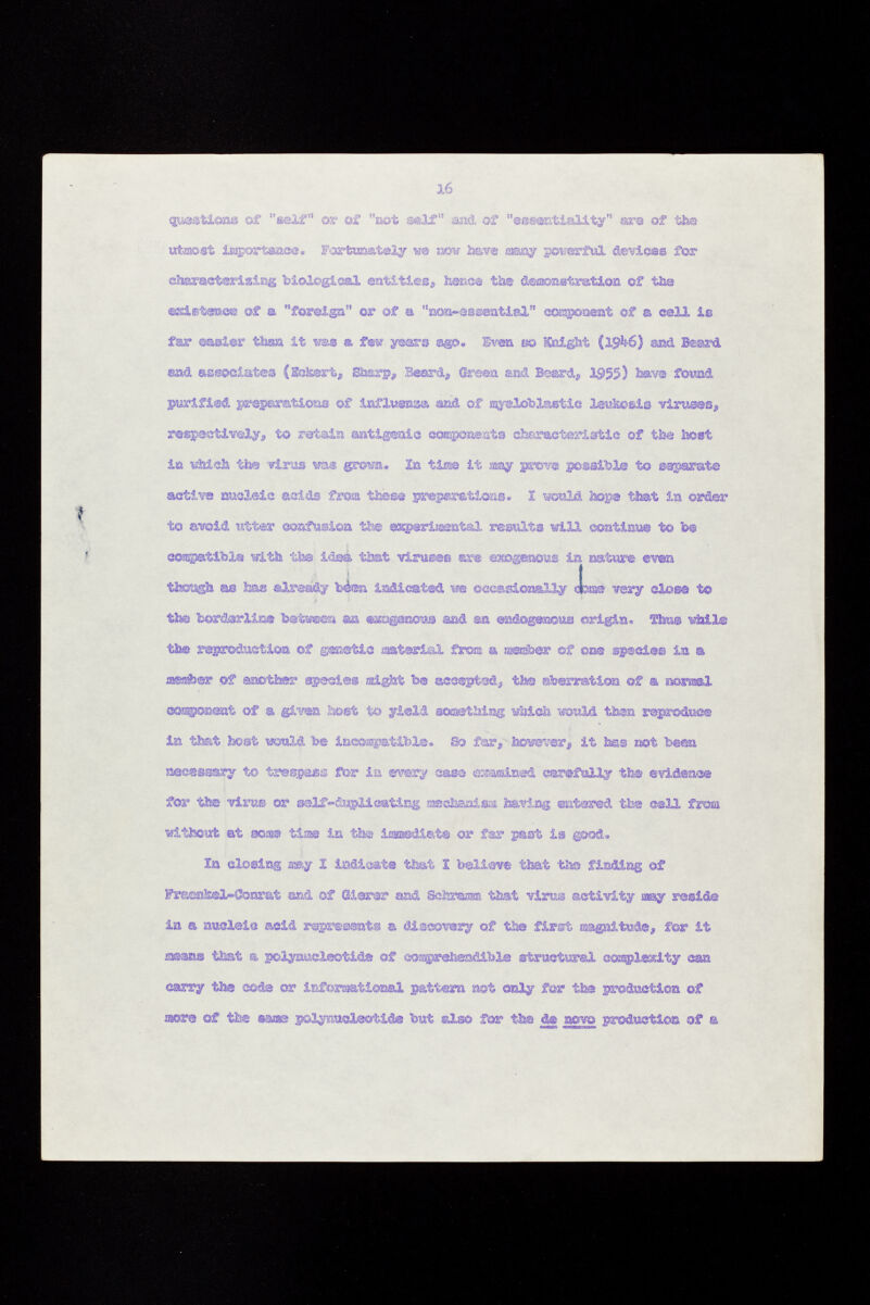 questions of imlf or of not self and. of essentiality ara of the utmost importance. Fortunately ue now have nay powerful devices for characterising biological entities* heme the demonstration of the esiEteace of a foreign or of a non«e8®ential coa^oaent of a cell iß far easier tturn it ras a fe» years ago. Even » sCnight (19-V6) aod Beard and associates (Eckert, Sarp^ Beard# Green Mid Beard,, 1955) have found purified preparations of influenae and of oyelobXastie le«aosi© viruses# respectively, to retain antigenic components ch&racteriatic of the tost in which the -viras m s grown. X» time it way prove possible to separate active nucleic acids from these preparation,a. 1 would top© that in order to avcid utter «afusión the es®erii «3atal resulta will contini» to be e©j&i»tibie with the idea that virusea a» exogenous la »U to even tfeoagh m ha® already bien indicated we occasionally Jame very close to the borderline between an exogenous and ©a endogenous origin, Ä&© while the reproduction of gœstic material £r©œ a rsaj&er of ©ne species la a fflSÄer of another sgeeie® might be accept«!., the aberration ©f a normal component of a given host to yield something which would then reproduce in that boat would 'be incompatible. &> far, however, it .has not been necessary to tresgpas for ia every saae «sïaœined carefully the evidence for the vires or self -duplicating mechanism having entered the cell fresa •without at rao» ti» in the immediate or far past is good, la closing may 1 indicate that 1 believe that the finding of Fra©sl!©l-CÌQnrat end of Gierer and Schramm that virus activity may reside ia a nucleic acid represent« a discovery of the first œagnitude, for it means that & polynucleotide ©f eospreteadibl® structural complexity can carry the code or informational pattern not only for the production of more of the s&aae polynucleotide but also for the <te aovo production of a