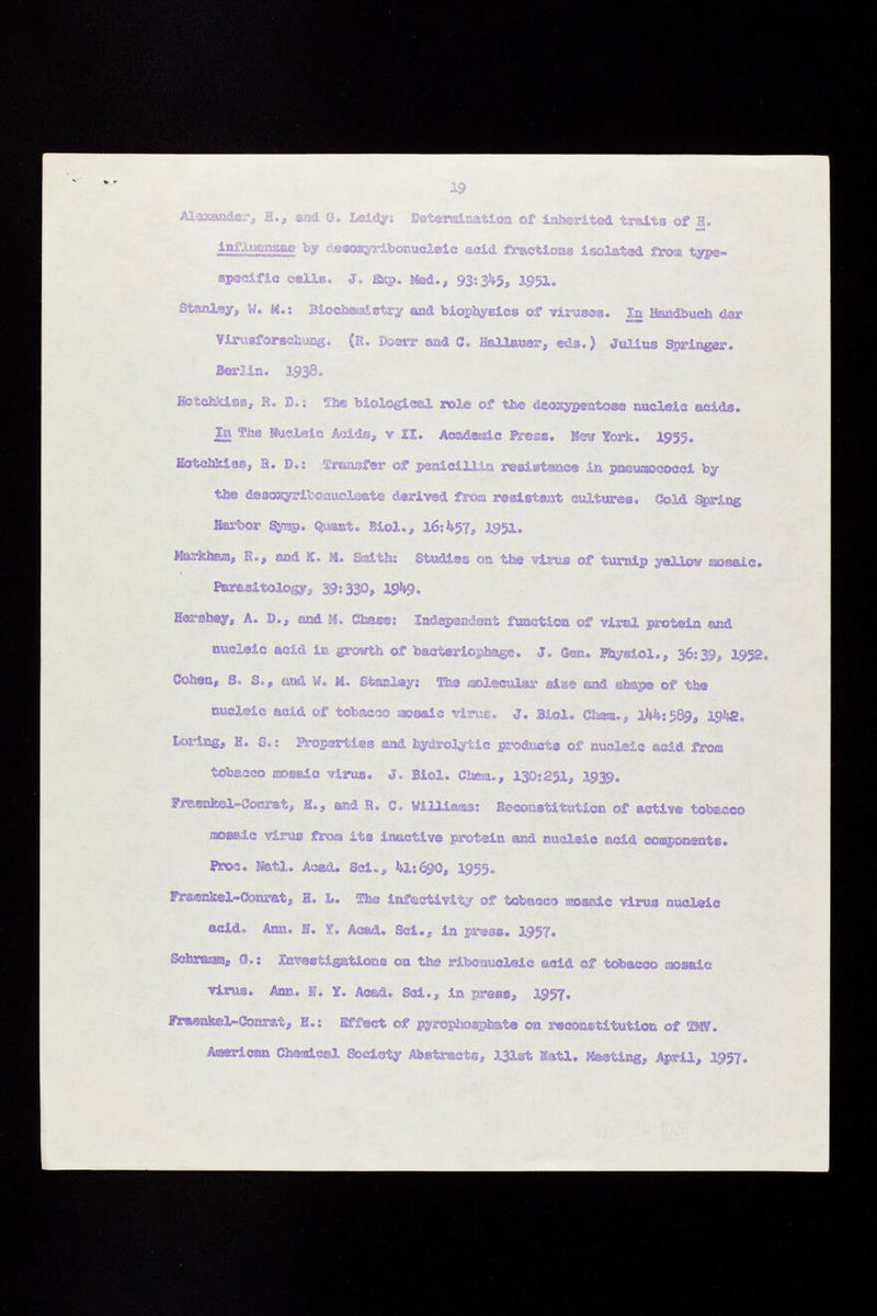 Alexander, H., sad a. Leid#-. Determination of inherited traits of H. influcnase by desoayribonucleic acid fraction® Isolated from type- specific selig, J, Kssp. Med., 93:3 ^5, 1951. Stanley, W. M.: Biocheuaistry and biophysics of vlx-ases. la Handbuch der Virusforschung. (H. Boerr ©ad C. HaHauer, eds. ) Julius Springer. Ber Jin. 1938. EctchJciss, fi. D.i The biological rol© of the dsossypentose nucleic acids. ¿«i fhe Nucleic Acida, v XX. Academic Press. K« York. 1955. üotehfclas, S. D.: Transfer of penicillin resistance in pneutmeoeci by the desoxyrlbonucleate derived from resistant cultures. Cold Spring Harbor Synsg. Quant. Biol., 16:^57, I951. Markheua, R», and K. M. Smith: Stud3.es ©a the virus of turnip yellow cassais. Parasitology, 39:330» 19^9» Hershey, A. D., and M. Chase: Independent function of viral protein nucleic acid in growth of bacteriophage. J, Gen. Physiol., 36:39, 1952. Goten, S» S«, ciad M. M» Stanley; The molecular sis® sad step© of the nucleic acid of tobacco mosaic virus. J. Biol. Chsm., ikh: 589, igte, Loring, H. S. : Properties and hydropic products of nucleic asid from tobacco mosaic virus. J. Biol. Chea., 130:251, I939. ?r&enkel~Conrat, H., and B. c. Williams: Reconstitution of active tobacco mosaic virus from its inactive protein and nucleic acid components. Pros. Nfetl. Acad. Sci», 41: 69O, 1955. Praenkel-Oonrat » H» L. Sfe® infestivity of tobacco isossic virus nucleic acid. Ann. E. X. Ac&d. Sci., in press. 195?. Schramm* CI.: Investigations on the ribonucleic acid of tobacco mosaic virus. Asm,. K. ¥. Acad. Sci., in press, 195?, Fraenkel-Conrat, H.: Effect of pyrophosphate on reconstitution of W. American Chemical Society Abstracts, 131st Iati, Meeting, April, 1957.