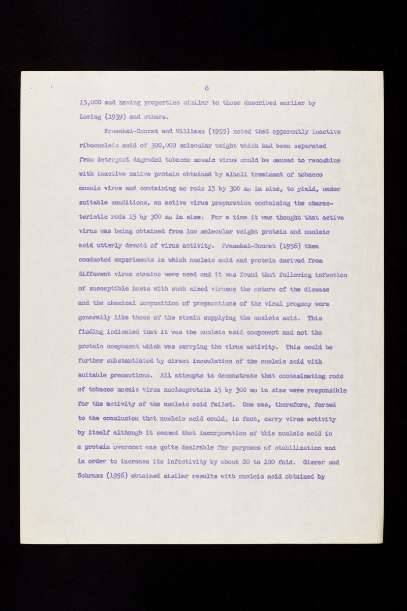 15 <,000 and having properties similar to those described earlier by Loring (1939) sad others. Fraenkel-Conrat and Williams (1955) noted that apparently Inactive ribonucleic asid of 300,000 aoleeular weight which had been separated fro® detergent degraded tobacco mosaic virus esaLd ba caused to resoabin® with inactive native protein obtained by alkali treatment of tobacco mosaic virus wà containing 3» rods 15 by 300 m in sise, to yield, »te suitable conditions, an active virus preparation containing ti» charac teristic rods 15 by 300 ms¿ in gisse. For a tinse it ma thought that active virus was beiß® obtained from low molecular weight protein and nucleic acid utterly devoid of Tin» activity. Fraenkel-teamt (1956) then conducted experiments in which nucleic asid and protein derived fro® different virus strains were used end it vas found that, following infection of susceptible hosts with such aixed viruses the sature of the disease and the chemical soaposition of preparations of the viml progeny were generally like those of the strain supplying the nucleic acid. This finding indicated that it was the nucleic acid cosagsonent and not the protein component which ms carrying the virus activity. TMs could be further substantiated by direct inoculation of the nucleic acid with, suitable precautions. All attempts to demonstrate that contaminating rods of tobacco -mosaic virus nueleoprotein 15 by 300 in sis® were responsible for the activity of the nucleic acid failed, ©ne m®, therefore, forced to the conclusion that nucleic acid could, in fact, carry virus activity by itself although it seemed that incorporation of this nucleic acid in a protein overcoat ms quite desirable for purposes of stabilization and in order to increase its infect!vity by about 20 to 100 fold. Gierer and Schräm (1956) obtained similar results with nucleic acid obtained by