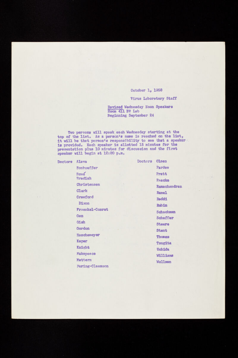 October 1, 1958 Virus Laboratory Staff Rsvised Wednesday Noon Speakers Rollìi BV Lab Beginning September 24 Two persons will speak each Wednesday starting at the top of the listo As a person 8 » name is reached on the list s it will be that person 0 s responsibility to see that a speaker is provided» Each speaker Is allotted 15 minutes for the presentation plits 10 minutes for discussion and the first speaker will begin at 12s SO p e m„ Doctors Alava Doctors Olsen Bonhoeffer Rove' Bradish Christensen Clark Crawford Dixon Fra enkel~Conrat Gan Gish Gordon Haschemeyer Kaper Knight Makepeace Mattem Moring=Cla esson Pardee Pratt pracks Ramachandran Ramel Reddi Rubin Schachman Schaff er Steers Stent Thomas Tsugita Uchida Williams Wölls«»