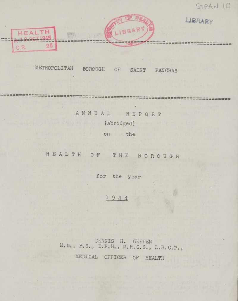 STPM 10 METROPOLITAN BOROUGH OF SAINT PANCRAS ANNUAL REPORT (Abridged) on the HEALTH OF THE BOROUGH for the year 1944 DENNIS H. GEFFEN M.D. , E. S. , D.P.H., M.R.C.S., L.R.C.P., MEDICAL OFFICER OF HEALTH