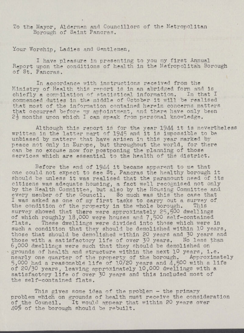 To the Mayor, Aldermen and Councillors of the Metropolitan Borough of Saint Pancras. Your Worship, Ladles and Gentlemen, I have pleasure in presenting to you my first Annual Report upon the conditions of health in the Metropolitan Borough of St. Pancras. In accordance with instructions received from the Ministry of Health this report in in an abridged form and is chiefly a compilation of statistical Information. In that I commenced duties In the middle of October it will be realised that most of the Information contained herein concerns matters that occurred before my appointment, and there have only been months upon which I can speak from personal knowledge. Although this report is for the year 1944 it is nevertheless written In the latter part of 1945 and it is impossible to be unbiased by matters that have arisen in this year marked by peace not only in Europe, but throughout the world, for there can be no excuse now for postponing the planning of those services which are essential to the health of the district. Before the end of 1944 it became apparent to me that one could not expect to see St. Pancras the healthy borough it should be unless it was realised that the paramount need of its citizens was adequate housing, a fact well recognised not only by the Health Committee, but also by the Housing Committee and every member of the Council. So much was this the case that I was asked as one of my first tasks to carry out a survey of the condition of the property in the whole borough. This survey showed that there were approximately 25,500 dwellings of which roughly 18,000 were houses and 7,500 self-contained flats. These dwellings were divided into those which were In such a condition that they should be demolished within 10 years, those that should be demolished within 20 years and 30 years and those with a satisfactory life of over 30 years. No less than 6,000 dwellings were such that they should be demolished on grounds of health and structure within the next 10 years, i.e. nearly one quarter of the property of the borough. Approximately 5,000 had a reasonable life of 10/20 years and 4,500 with a life of 2O/3O years, leaving approximately 10,000 dwellings with a satisfactory life of over 30 years and this Included most of the self-contained flats. This gives some idea of the problem - the primary problem which on grounds of health must receive the consideration of the Council. It would appear that within 20 years over 40% of the borough should be rebuilt.