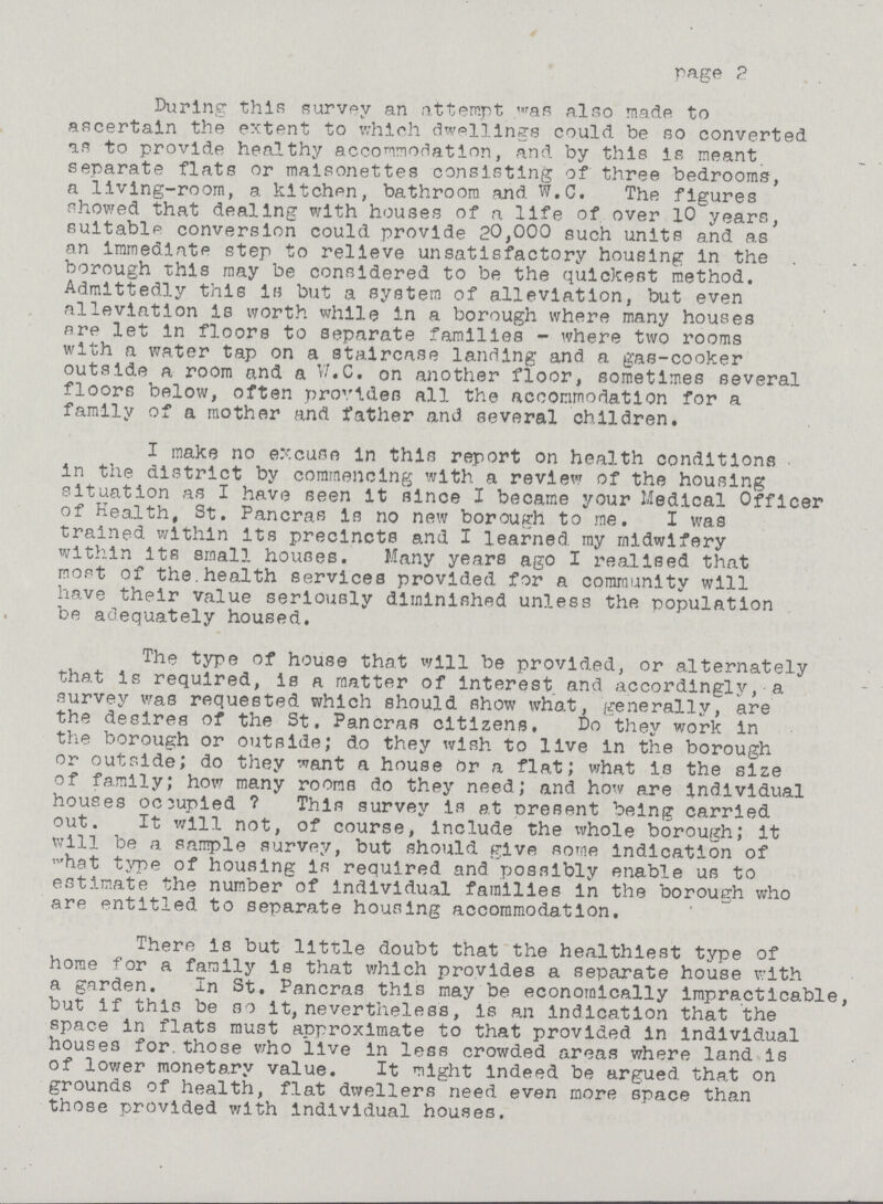 page 2 During this survey an attempt was also made to ascertain the extent to which dwellings could be so converted as to provide healthy accommodation, and by this is meant separate flats or maisonettes consisting of three bedrooms, a living-room, a kltchpn, bathroom and W.C. The figures showed that dealing with houses of a life of over 10 years, suitable conversion could provide 20,000 such units and as an immediate step to relieve unsatisfactory housing in the borough this may be considered to be the quickest method. Admittedly this is but a system of alleviation, but even alleviation is worth while in a borough where many houses ore let in floors to separate families - where two rooms with a water tap on a staircase landing and a gas-cooker outside a room and a W.C. on another floor, sometimes several floors below, often provides all the accommodation for a family of a mother and father and several children. I make no excuse in this report on health conditions in the district by commencing with a review of the housing situation as I have seen it since I became your Medical Officer of Health, St. Pancras Is no new borough to me. I was trained within Its precincts and I learned my midwifery within its small houses. Many years ago I realised that most of the.health services provided for a community will have their value seriously diminished unless the population be adequately housed. The type of house that will be provided, or alternately that is required, is a matter of interest and accordingly, a survey was requested which should show what, generally, are the desires of the St. Pancras citizens. Do they work in the borough or outside; do they wish to live in the borough or outside; do they want a house Or a flat; what is the size of family; how many rooms do they need; and how are individual houses occupied ? This survey is at present being carried out. It will not, of course, Include the whole borough; it will be a sample survey, but should give some indication of ,vhat type of housing is required and possibly enable us to estimate the number of individual families in the borough who are entitled to separate housing accommodation. There is but little doubt that the healthiest type of home for a family is that which provides a separate house with a garden. In St. Pancras this may be economically impracticable but if this be so it, nevertheless, is an indication that the space in flats must approximate to that provided in individual houses for.those who live in less crowded areas where land is of lower monetary value. It might indeed be argued that on grounds of health, flat dwellers need even more space than those provided with Individual houses.