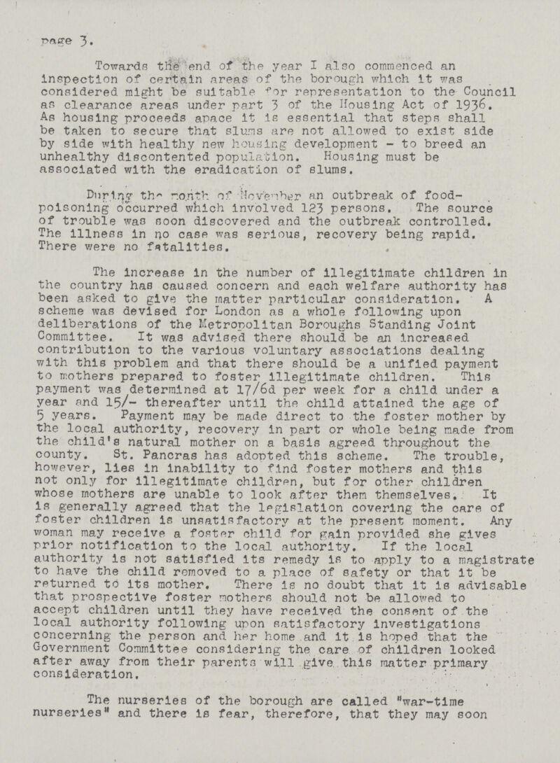 Page 3 Towards ttfe end of the year I also commenced an inspection of certain areas of the borough which it was considered might be suitable fir representation to the Council as clearance areas under part 3 of the Housing Act of 1936. As housing proceeds apace it is essential that steps shall be taken to secure that slums are not allowed to exist side by side with healthy new housing development - to breed an unhealthy discontented population. Housing must be associated with the eradication of slums. During the month of Novenber an outbreak of food poisoning occurred which involved 123 persons. The source of trouble was noon discovered and the outbreak controlled. The illness in no case was serious, recovery being rapid. There were no fatalities. The increase in the number of illegitimate children in the country has caused concern and each welfare authority has been asked to give the matter particular consideration. A scheme was devised for London as a whole following upon deliberations of the Metropolitan Boroughs Standing Joint Committee. It was advised there should be an increased contribution to the various voluntary associations dealing with this problem and that there should be a unified payment to mothers prepared to foster illegitimate children. This payment was determined at 17/6d per week for a child under a year and 15/- thereafter until the child attained the age of 5 years. Payment may be made direct to the foster mother by the local authority, recovery in part or whole being made from the child's natural mother on a basis agreed throughout the county. St. Pancras has adopted this scheme. The trouble, however, lies in inability to find foster mothers and this not only for illegitimate children, but for other children whose mothers are unable to look after them themselves. It is generally agreed that the legislation covering the care of foster children is unsatisfactory at the present moment. Any woman may receive a foster child for gain provided she gives prior notification to the local authority. If the local authority is not satisfied its remedy is to apply to a magistrate to have the child removed to a place of safety or that it be returned to its mother. There is no doubt that it is advisable that prospective foster mothers should not be allowed to accept children until they have received the consent of the local authority following upon satisfactory investigations concerning the person and her home and it is hoped that the Government Committee considering the care of children looked after away from their parents will give, this matter primary consideration. The nurseries of the borough are called war-time nurseries and there is fear, therefore, that they may soon
