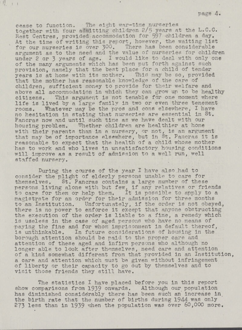 page 4. cease to function. The eight war-time nurseries together with four admitting children 2/5 years at the L.C.C. Rest Centres, provided accommodation for 597 children a day. At the time of writing this report, however, the waiting list for our nurseries is over 300. There has been considerable argument as to the need and the value of nurseries for children under 2 or 3 years of age. I would like to deal with only one of the many arguments which has been put forth against such provision, namely that the best place for a child of tender years ia at home with its mother. This may be so, provided that the mother has reasonable knowledge of the care of children, sufficient money to provide for their welfare and above all accommodation in which they can grow up to be healthy citizens. This argument is not tenable for one moment where life is lived by a large family in two or even three tenement rooms. Whatever may be the pros and cons elsewhere, I have no hesitation in stating that nurseries are essential in St. Pancras now and until such time as we have dealt with our housing problem. Whether children are healthier at home with their parents than in a nursery, or not, is an argument that may be of Importance elsewhere, but in St. Pancras it is reasonable to expect that the health of a child whose mother has to work and who lives in unsatisfactory housing conditions will improve as a result of admission to a well run, well staffed, nursery. During the course of the year I have also had to consider the plight of elderly persons unable to care for themselves. StT Pancras contains a large number of these persons living alone with but few, if any relatives or friends to care for them or help them. It is possible to apply to a magistrate for an order for their admission for three months to an Institution. Unfortunately, if the order is not obeyed, there is no power to enforce it except that anyone obstructing the execution of the order is liable to a fine, a remedy which is useless in the case of aged persons who have no means of paying the fine and for whom imprisonment in default thereof, is unthinkable. In future considerations of housing in the borough attention should be paid to the proper care and attention of these aged and infirm persons who although no longer able to look after themselves, need care and attention of a kind somewhat different from that provided in an Institution, a care and attention which must be given without infringement of liberty or their capacity to go out by themselves and to visit those friends they still have. The statistics I have placed before you in this report show comparisons from 1939 onwards. Although our population has diminished considerably there has been such an increase in. the birth rate that the number of births during 1944 was only 273 less than in 1939 when the population was over 60,000 more.