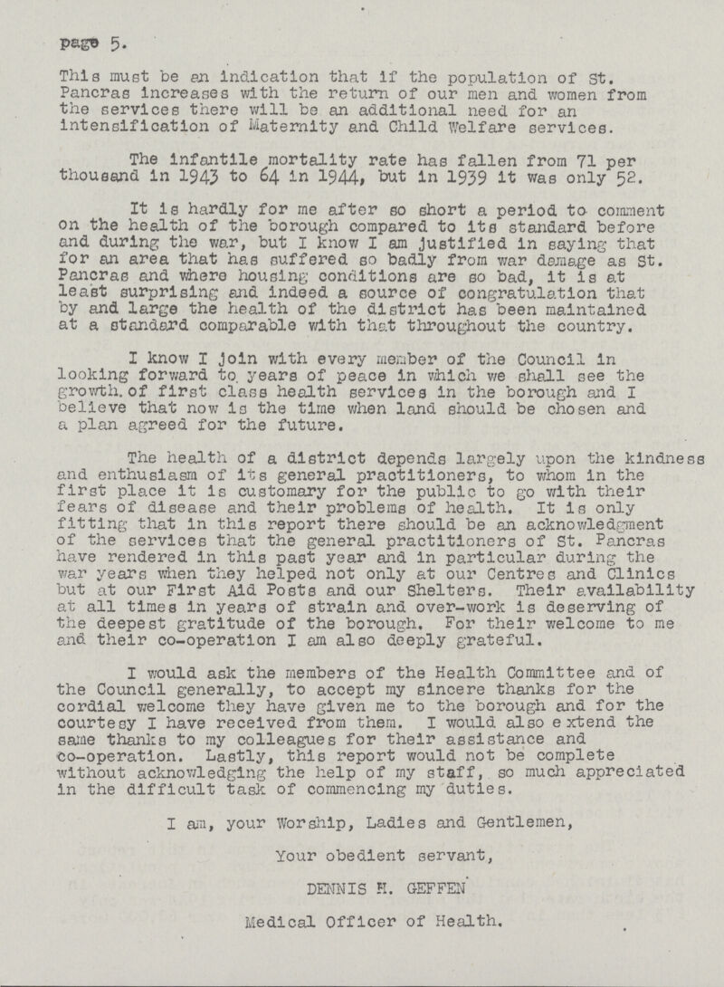 page 5. This must be an indication that if the population of St. Pancras increases with the return of our men and women from the services there will be an additional need for an intensification of Maternity and Child Welfare services. The infantile mortality rate has fallen from 71 per thousand in 1943 to 64 in 1944, but in 1939 it was only 52. It is hardly for me after so short a period to comment on the health of the borough compared to its standard before and during the war, but I know I am Justified in saying that for an area that has suffered so badly from war damage as St. Pancras and where housing conditions are so bad, it is at least surprising and indeed a source of congratulation that by and large the health of the district has been maintained at a standard comparable with that throughout the country. I know I Join with every member of the Council in looking forward to. years of peace in which v/e shall see the growth, of first class health services in the borough and I believe that now Is the time when land should be chosen and a plan agreed for the future. The health of a district depends largely upon the kindness and enthusiasm of its general practitioners, to whom in the first place it is customary for the public to go with their fears of disease and their problems of health. It is only fitting that in this report there should be an acknowledgment of the services that the general practitioners of St. Pancras have rendered in this past year and in particular during the war years when they helped not only at our Centres and Clinics but at our First Aid Posts and our Shelters. Their availability at all times in years of strain and over-work Is deserving of the deepest gratitude of the borough. For their welcome to me and their co-operation I am also deeply grateful. I would ask the members of the Health Committee and of the Council generally, to accept my sincere thanks for the cordial welcome they have given me to the borough and for the courtesy I have received from them. I would also extend the same thanks to my colleagues for their assistance and co-operation. Lastly, this report would not be complete without acknowledging the help of my staff, so much appreciated In the difficult task of commencing my duties. I an, your Worship, Ladies and Gentlemen, Your obedient servant, DENNIS H. GEFFEN Medical Officer of Health.