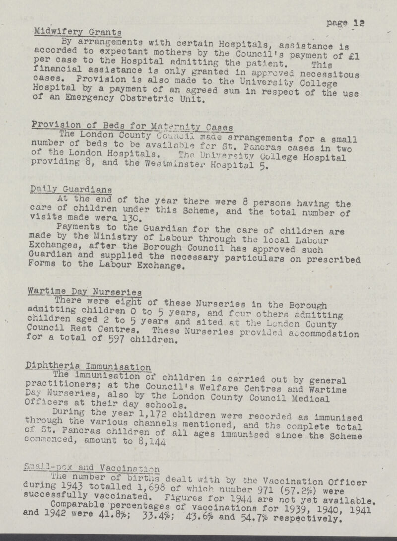 page 12 Midwifery Grants By arrangements with certain Hospitals, assistance is accorded to expectant mothers by the Council's payment of £1 per case to the Hospital admitting the patient. This financial assistance is only granted in approved necessitous cases. Provision Is also made to the University College Hospital by a payment of an agreed sum in respect of the use of an Emergency Obstretric Unit. Provision of Beds for Maternity Cases The London County Council made arrangements for a small number of beds to be available fcr St. Pancras cases in two of the London Hospitals. The University (jollege Hospital providing 8, and the Westminster Hospital 5. Dally Guardians At the end of the year there were 8 persons having the care of children under this Scheme, and the total number of visits made were. 130. Payments to the Guardian for the care of children are made by the Ministry of Labour through the local Labour Exchanges, after the Borough Council has approved such Guardian and supplied the necessary particulars on prescribed Forms to the Labour Exchange. Wartime Day Nurseries There were eight of these Nurseries in the Borough admitting children 0 to 5 years, and four others admitting children aged 2 to 5 years and sited at the London County Council Rest Centres. These Nurseries provided accommodation for a total of 597 children, Plphtherla Immunisation THef immunisation of children is carried out by general practitioners; at the Council's Welfare Centres and Wartime Day Nurseries, also by the London County Council Medical Officers at their day schools. During the year 1,172 children were recorded as immunised through the various channels mentioned, and the complete total of St, Pancras children of all ages immunised since the Scheme commenced, amount to 8,144 SmaJ 1-pox and Vaccina~lon The number of births dealt with by the Vaccination Officer during 1943 totalled 1,698 of which number 971(57.2%) were successfully vaccinated. Figures for 1944 are not yet available. Comparable percentages of vaccinations for 1939, 1940, 1941 and 1942 were 41.8%; 33.4%; 43.6% and 54.7% respectively.