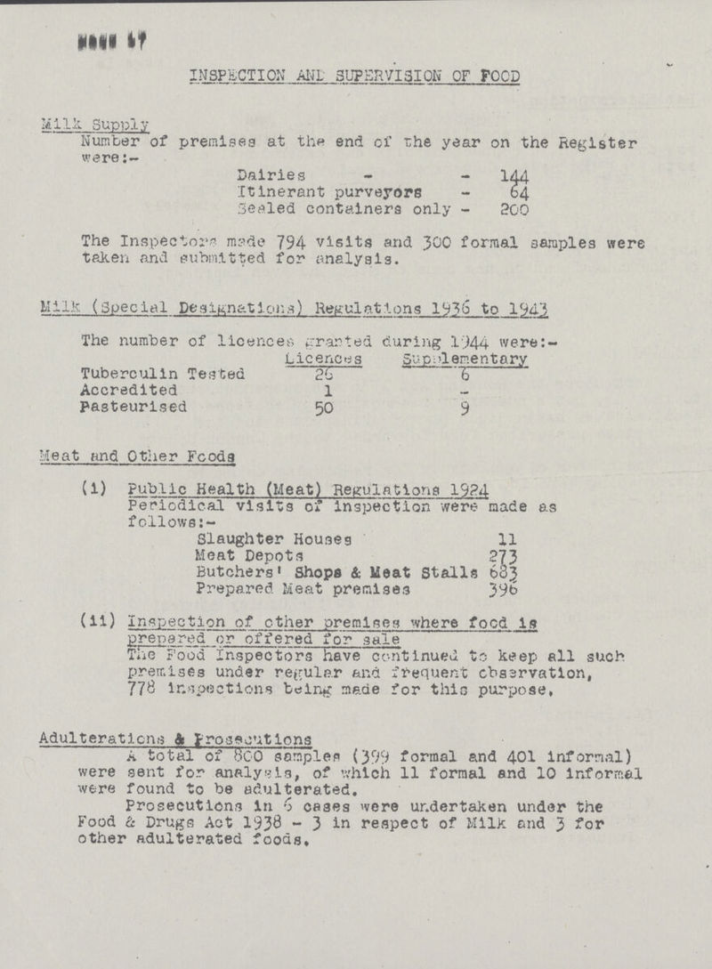 Page 17 INSPECTION AND SUPERVISION OF FOOD Milk Supply Number of premises at the end of the year on the Register were:- Dairies 144 Itinerant purveyors 64 Sealed containers only 200 The Inspectona made 794 visits and 300 formal samples were taken and submitted for analysis. Milk (Special Peslunation,3) Regulations 19?b to 1943 The number of licences granted during 1944 were:- Licences SupdIementary Tuberculin Tested 20 6 Accredited 1 — pasteurised 50 9 Heat and Other Food9 (1) Public Health (Meat) Regulations 1924 Periodical visits of inspection were made as follows:- Slaughter Houses 11 Meat Depots 273 Butchers' Shops & Meat Stalls 683 Prepared Meat premises 396 (ii) Inspection of ether premises where focd is Prepared or offered for sale Tiie Food inspectors have continued to keep all such premises under regular and frequent cbssrvation, 778 inspections being made for thic purpose, Adulterations & prosecutions A total of 800 samples (399 formal and 401 informal) were sent for analysis, of which 11 formal and 10 Informal were found to be adulterated. Prosecutions in 6 cases were undertaken under the Food & Drugs Act 1938 - 3 in respect of Milk and 3 for other adulterated foods.