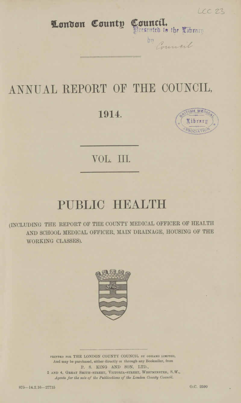 LCC 23 London Counts Council. ANNUAL REPORT OF THE COUNCIL, 1914. VOL. III. PUBLIC HEALTH (INCLUDING THE REPORT OF THE COUNTY MEDICAL OFFICER OF HEALTH AND SCHOOL MEDICAL OFFICER, MAIN DRAINAGE, HOUSING OF THE WORKING CLASSES). printed for THE LONDON COUNTY COUNCIL by odiiams limited, And may be purchased, either directly 01 through any Bookseller, from P. S. KING AND SON, LTD., 2 and 4, Great Smith-street, Victoria-street, Westminster, S. VV., Agents for the sale of the Publications of the London County Council. 875—14,2.16—27715 O.C. 2590