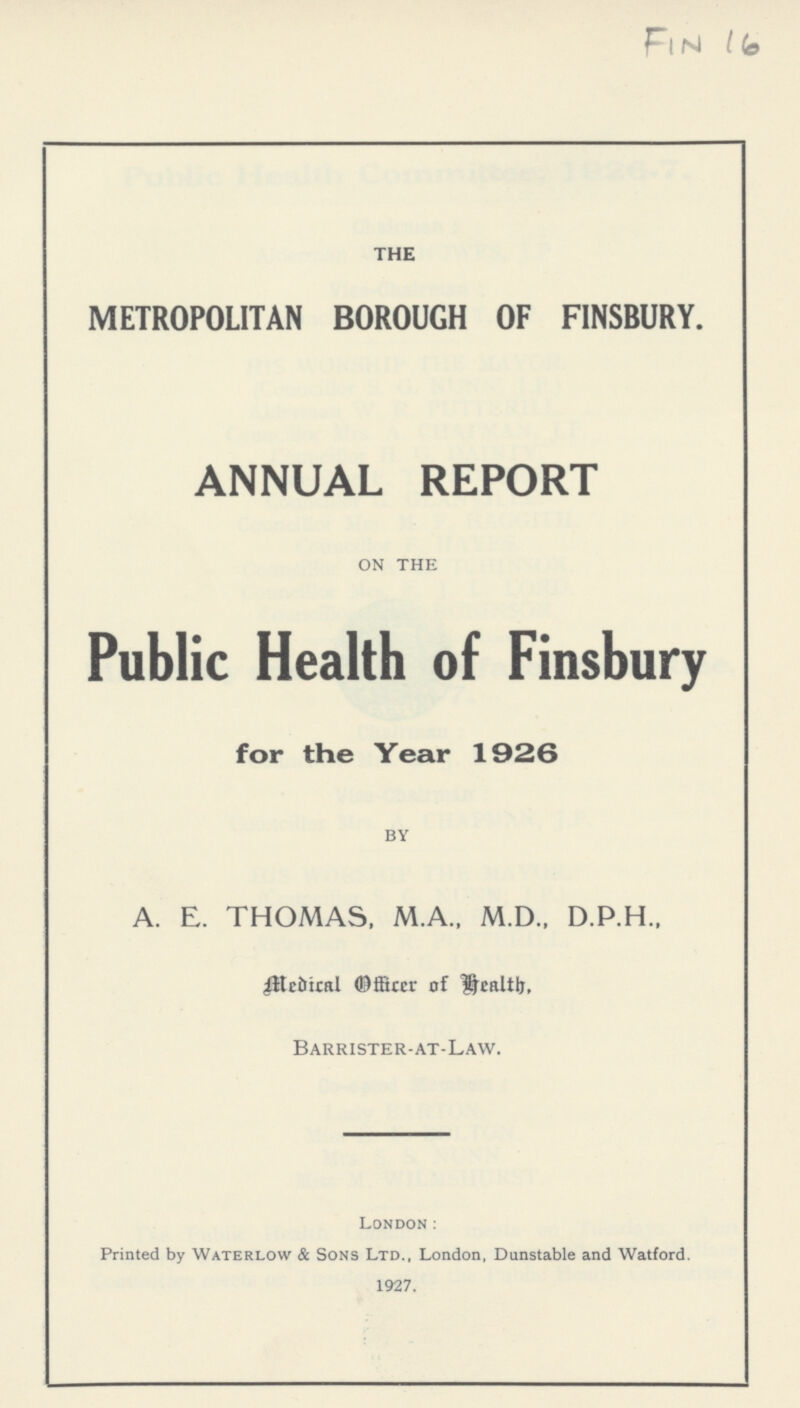 Fin 16 THE METROPOLITAN BOROUGH OF FINSBURY. ANNUAL REPORT on the Public Health of Finsbury for the Year 1926 by A. E. THOMAS, M.A., M.D., D.P.H., Medical Officer of Health. Barrister-at-Law. London: Printed by Waterlow & Sons Ltd., London, Dunstable and Watford. 1927.